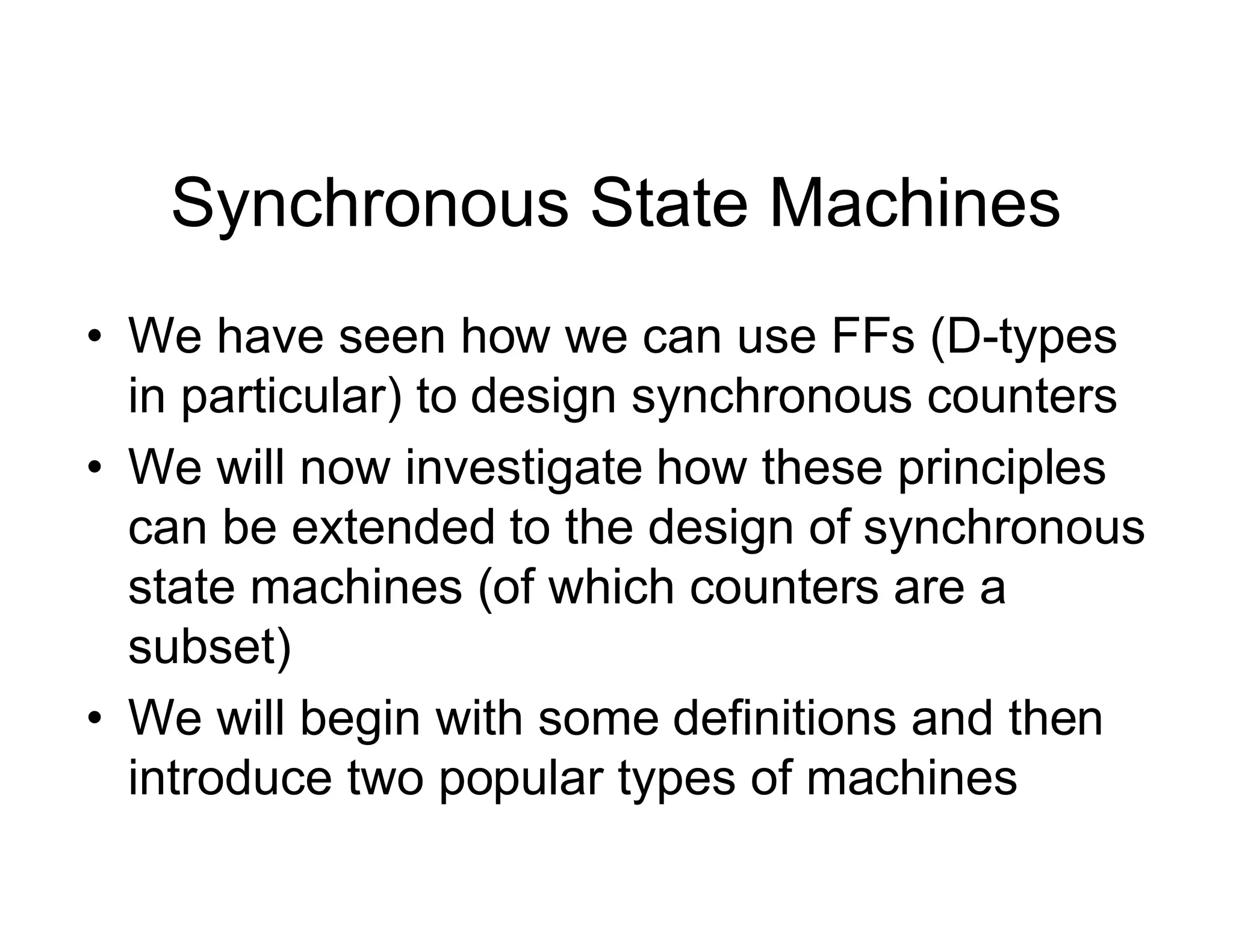 Synchronous State Machines
• We have seen how we can use FFs (D-types
in particular) to design synchronous counters
• We will now investigate how these principles
can be extended to the design of synchronous
state machines (of which counters are a
subset)
• We will begin with some definitions and then
introduce two popular types of machines
 