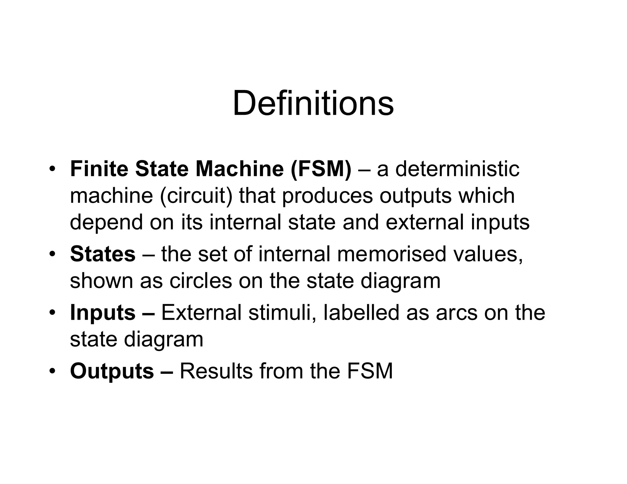 Definitions
• Finite State Machine (FSM) – a deterministic
machine (circuit) that produces outputs which
depend on its internal state and external inputs
• States – the set of internal memorised values,
shown as circles on the state diagram
• Inputs – External stimuli, labelled as arcs on the
state diagram
• Outputs – Results from the FSM
 