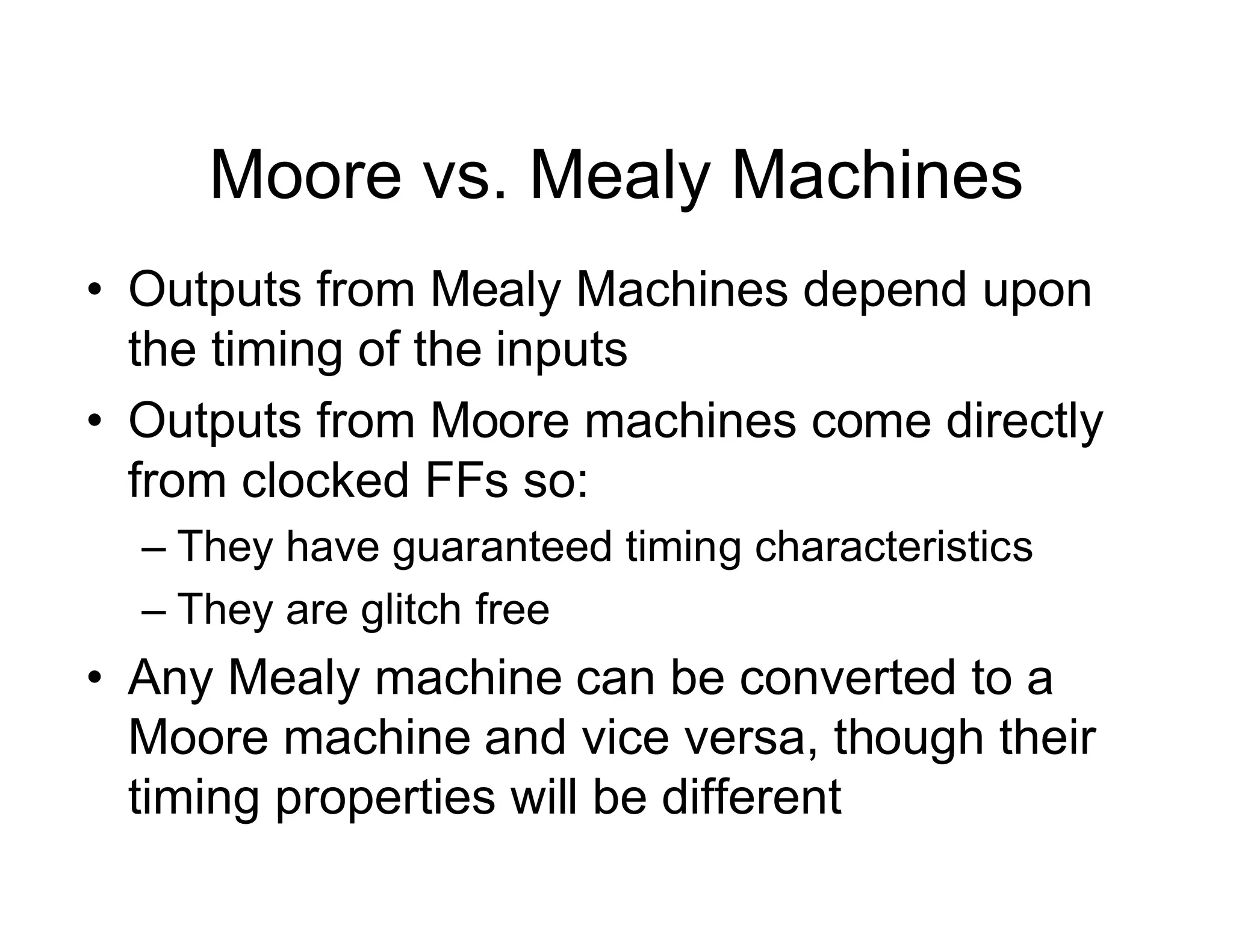 Moore vs. Mealy Machines
• Outputs from Mealy Machines depend upon
the timing of the inputs
• Outputs from Moore machines come directly
from clocked FFs so:
– They have guaranteed timing characteristics
– They are glitch free
• Any Mealy machine can be converted to a
Moore machine and vice versa, though their
timing properties will be different
 