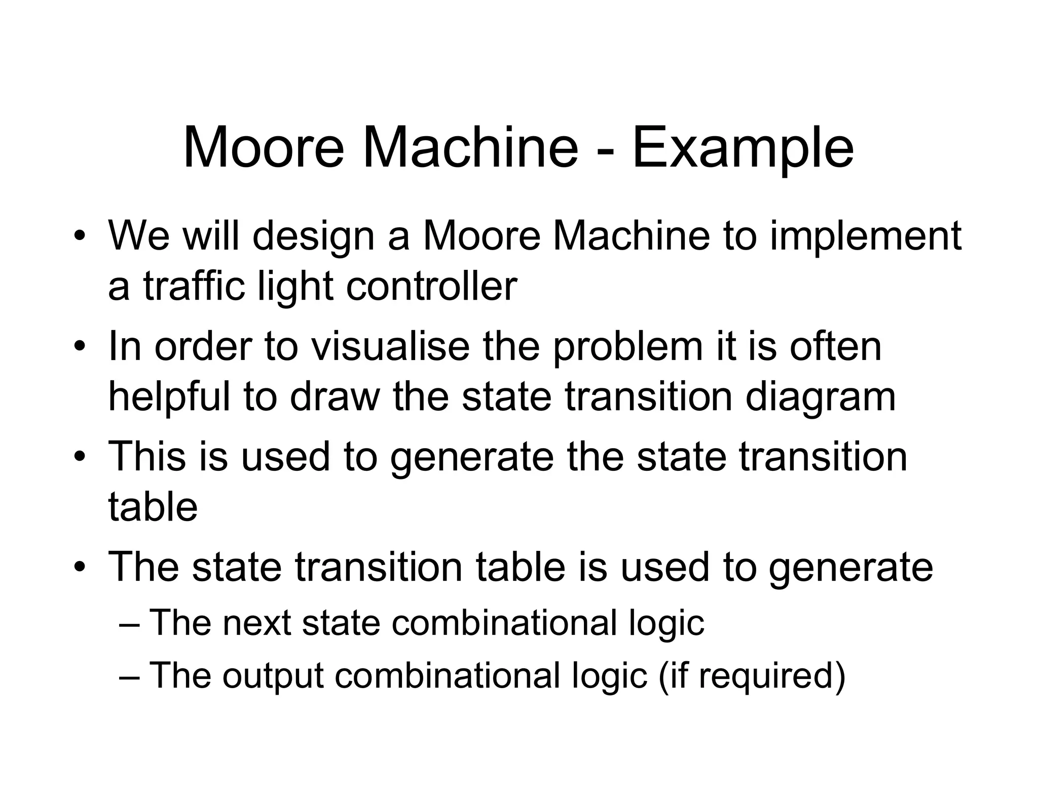 Moore Machine - Example
• We will design a Moore Machine to implement
a traffic light controller
• In order to visualise the problem it is often
helpful to draw the state transition diagram
• This is used to generate the state transition
table
• The state transition table is used to generate
– The next state combinational logic
– The output combinational logic (if required)
 