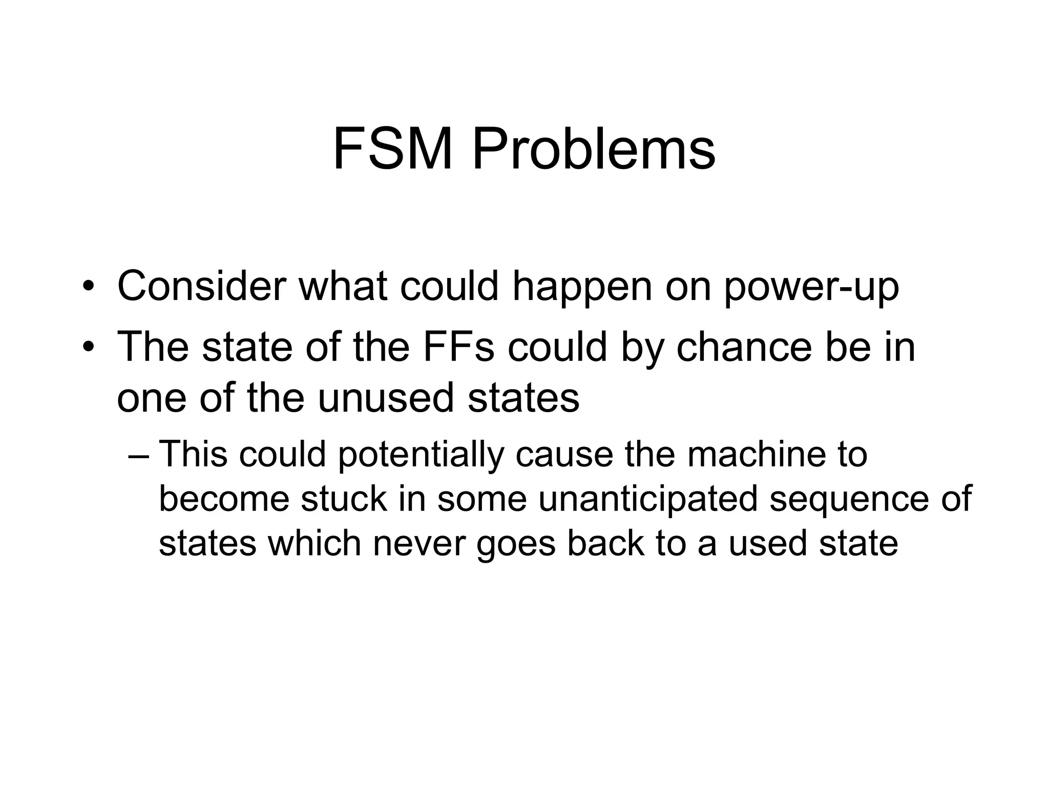 FSM Problems
• Consider what could happen on power-up
• The state of the FFs could by chance be in
one of the unused states
– This could potentially cause the machine to
become stuck in some unanticipated sequence of
states which never goes back to a used state
 