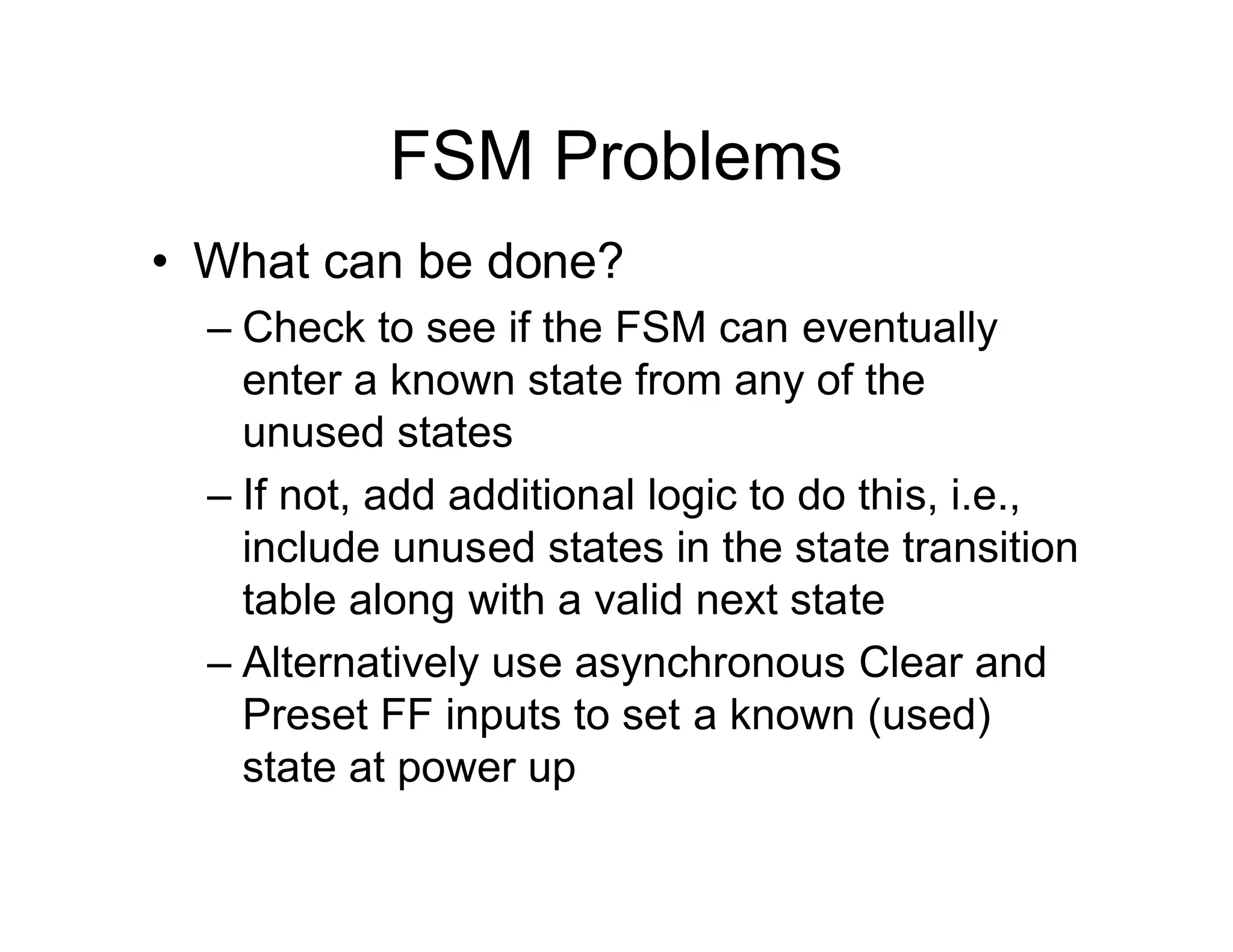 FSM Problems
• What can be done?
– Check to see if the FSM can eventually
enter a known state from any of the
unused states
– If not, add additional logic to do this, i.e.,
include unused states in the state transition
table along with a valid next state
– Alternatively use asynchronous Clear and
Preset FF inputs to set a known (used)
state at power up
 