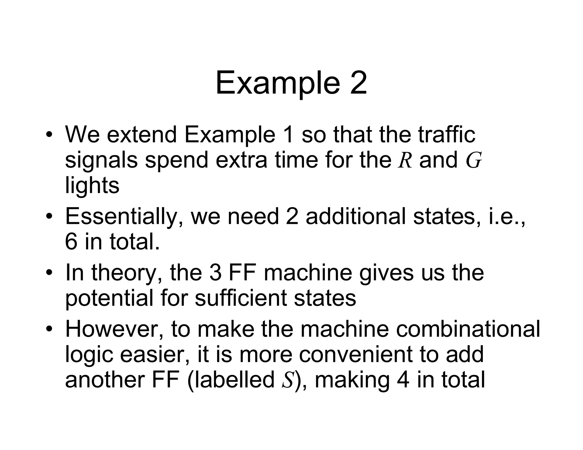 Example 2
• We extend Example 1 so that the traffic
signals spend extra time for the R and G
lights
• Essentially, we need 2 additional states, i.e.,
6 in total.
• In theory, the 3 FF machine gives us the
potential for sufficient states
• However, to make the machine combinational
logic easier, it is more convenient to add
another FF (labelled S), making 4 in total
 