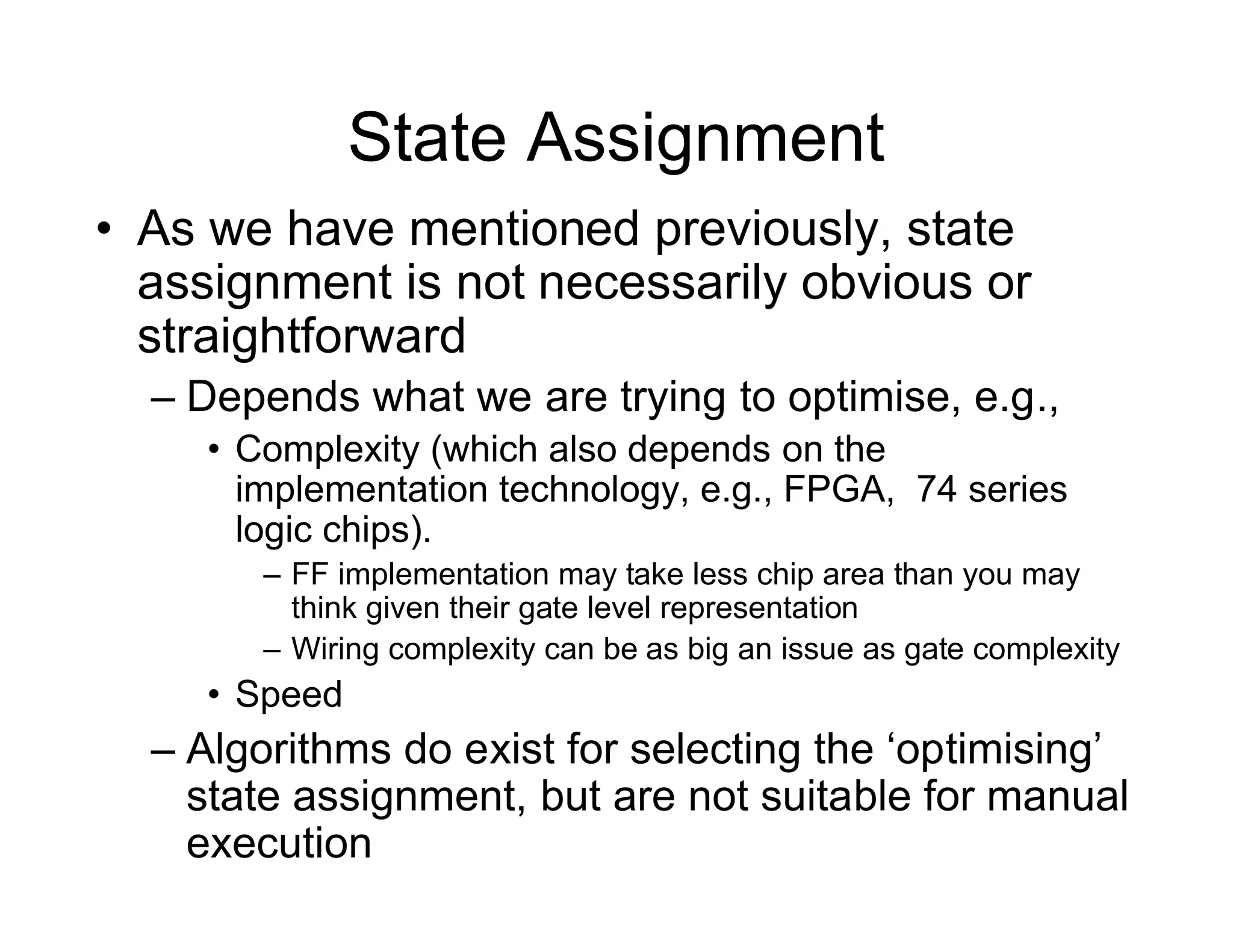 State Assignment
• As we have mentioned previously, state
assignment is not necessarily obvious or
straightforward
– Depends what we are trying to optimise, e.g.,
• Complexity (which also depends on the
implementation technology, e.g., FPGA, 74 series
logic chips).
– FF implementation may take less chip area than you may
think given their gate level representation
– Wiring complexity can be as big an issue as gate complexity
• Speed
– Algorithms do exist for selecting the ‘optimising’
state assignment, but are not suitable for manual
execution
 