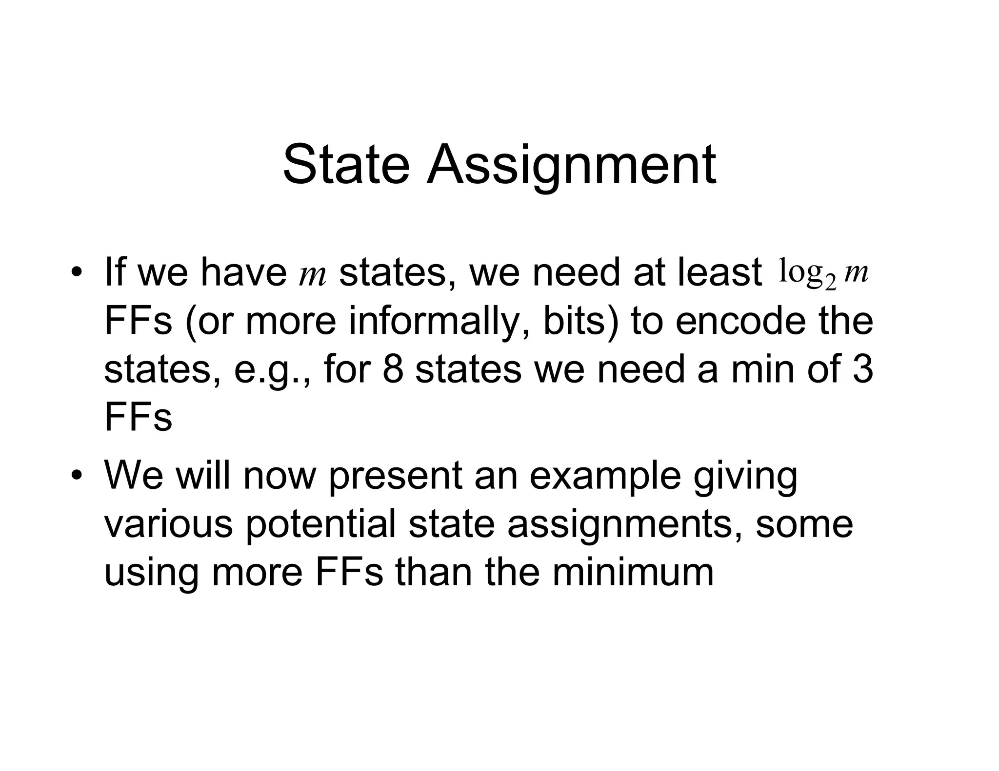 State Assignment
• If we have m states, we need at least
FFs (or more informally, bits) to encode the
states, e.g., for 8 states we need a min of 3
FFs
• We will now present an example giving
various potential state assignments, some
using more FFs than the minimum
m
2
log
 