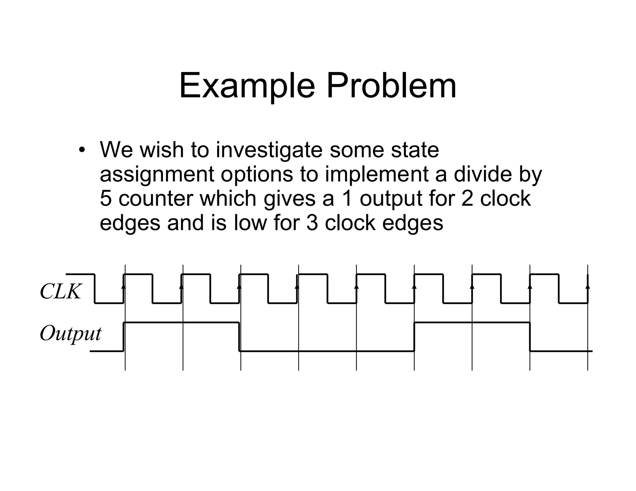 Example Problem
• We wish to investigate some state
assignment options to implement a divide by
5 counter which gives a 1 output for 2 clock
edges and is low for 3 clock edges
CLK
Output
 