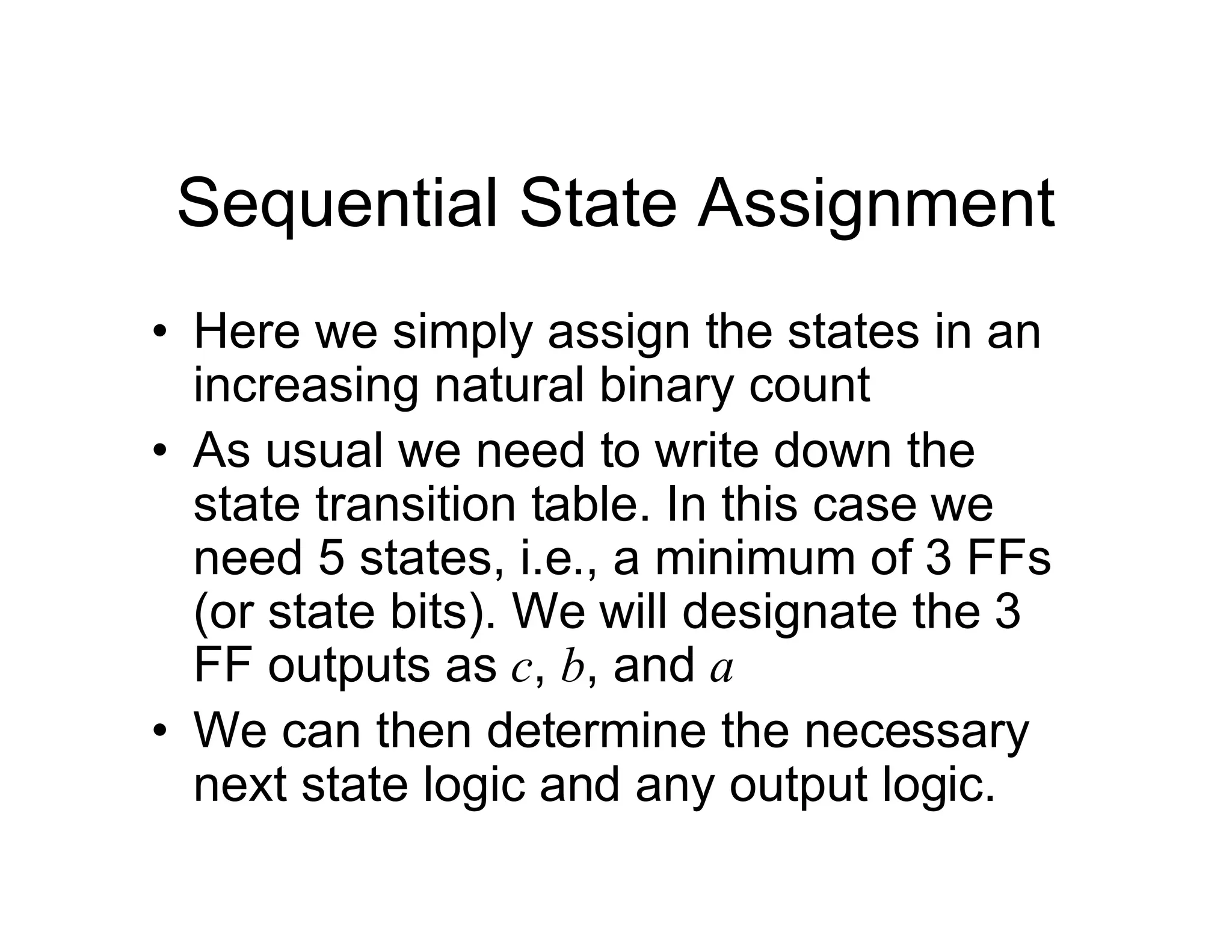 Sequential State Assignment
• Here we simply assign the states in an
increasing natural binary count
• As usual we need to write down the
state transition table. In this case we
need 5 states, i.e., a minimum of 3 FFs
(or state bits). We will designate the 3
FF outputs as c, b, and a
• We can then determine the necessary
next state logic and any output logic.
 