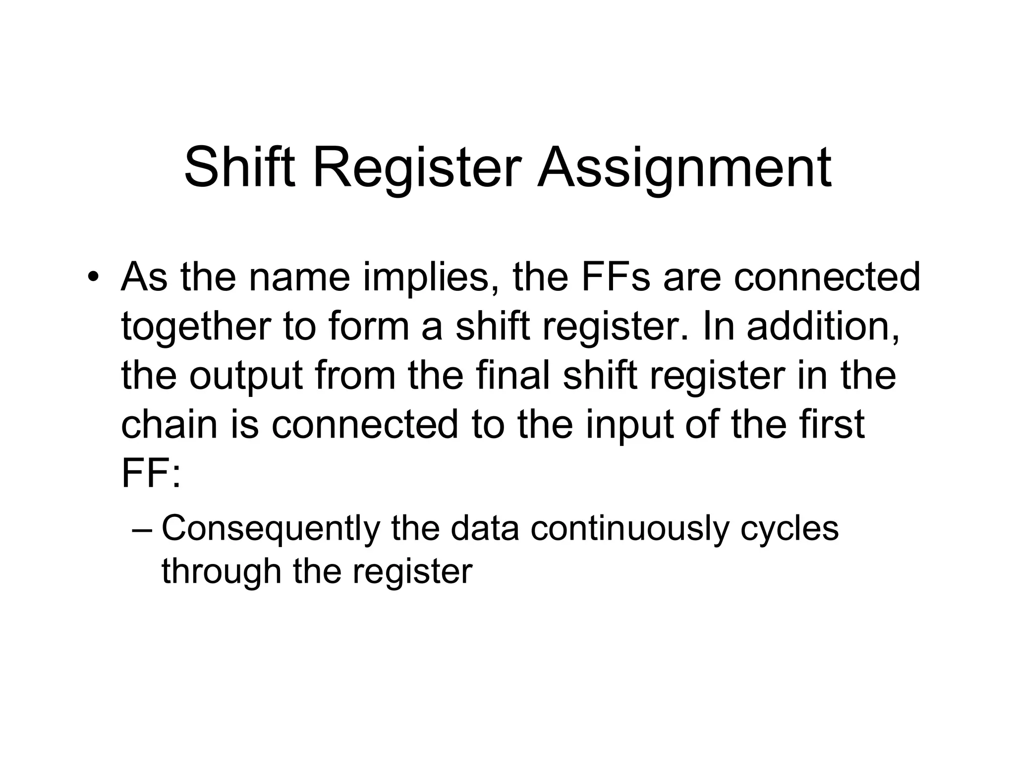 Shift Register Assignment
• As the name implies, the FFs are connected
together to form a shift register. In addition,
the output from the final shift register in the
chain is connected to the input of the first
FF:
– Consequently the data continuously cycles
through the register
 