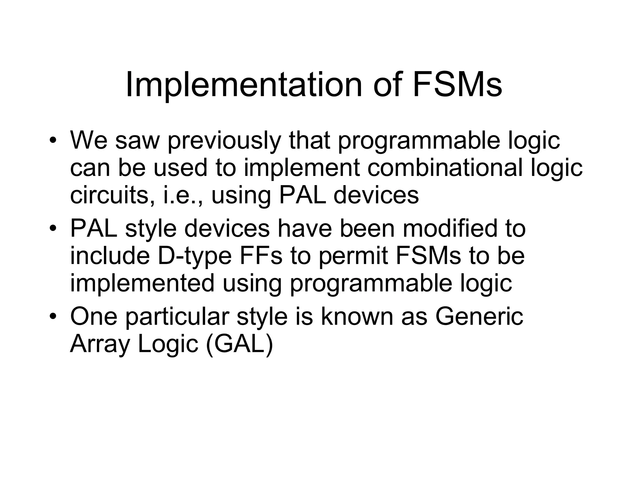 Implementation of FSMs
• We saw previously that programmable logic
can be used to implement combinational logic
circuits, i.e., using PAL devices
• PAL style devices have been modified to
include D-type FFs to permit FSMs to be
implemented using programmable logic
• One particular style is known as Generic
Array Logic (GAL)
 