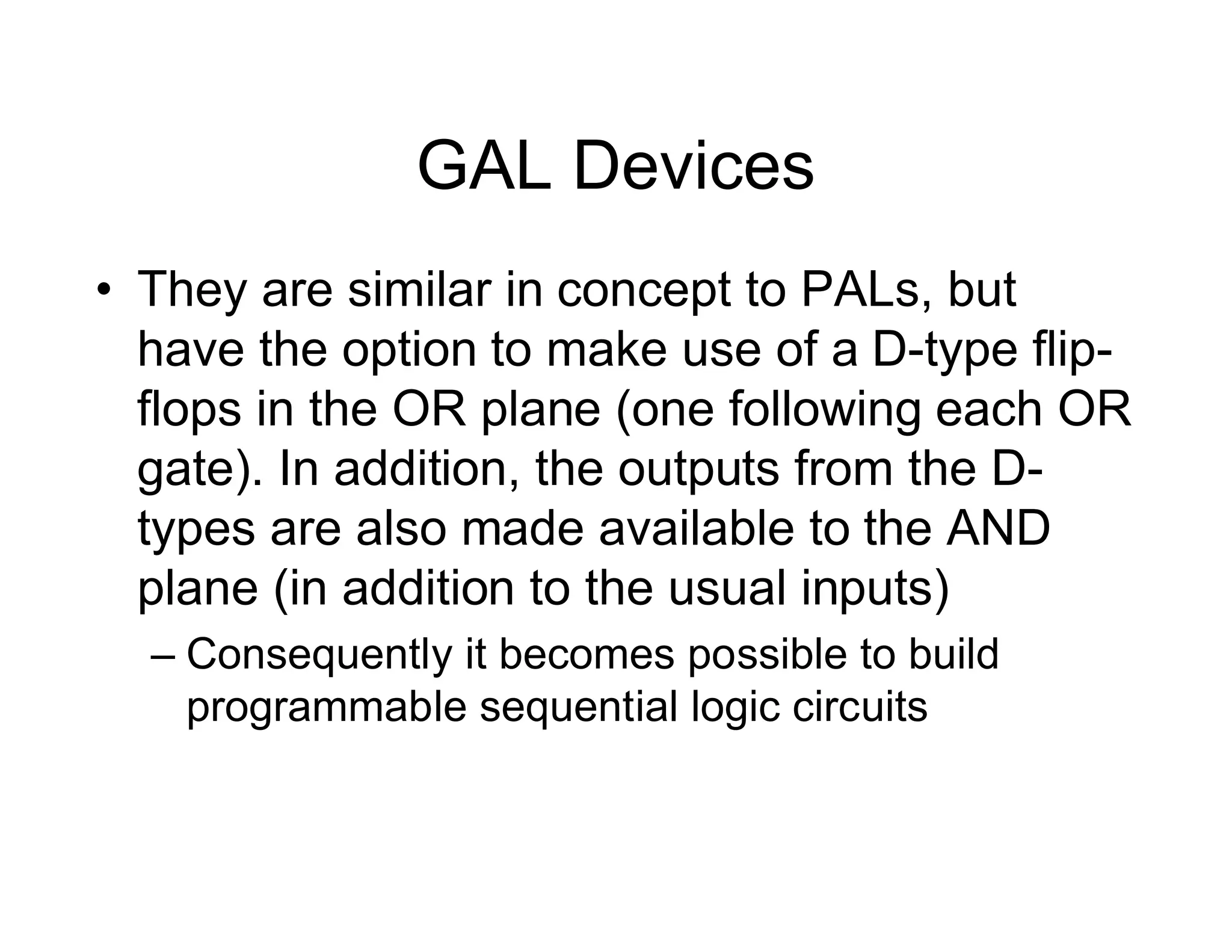 GAL Devices
• They are similar in concept to PALs, but
have the option to make use of a D-type flip-
flops in the OR plane (one following each OR
gate). In addition, the outputs from the D-
types are also made available to the AND
plane (in addition to the usual inputs)
– Consequently it becomes possible to build
programmable sequential logic circuits
 