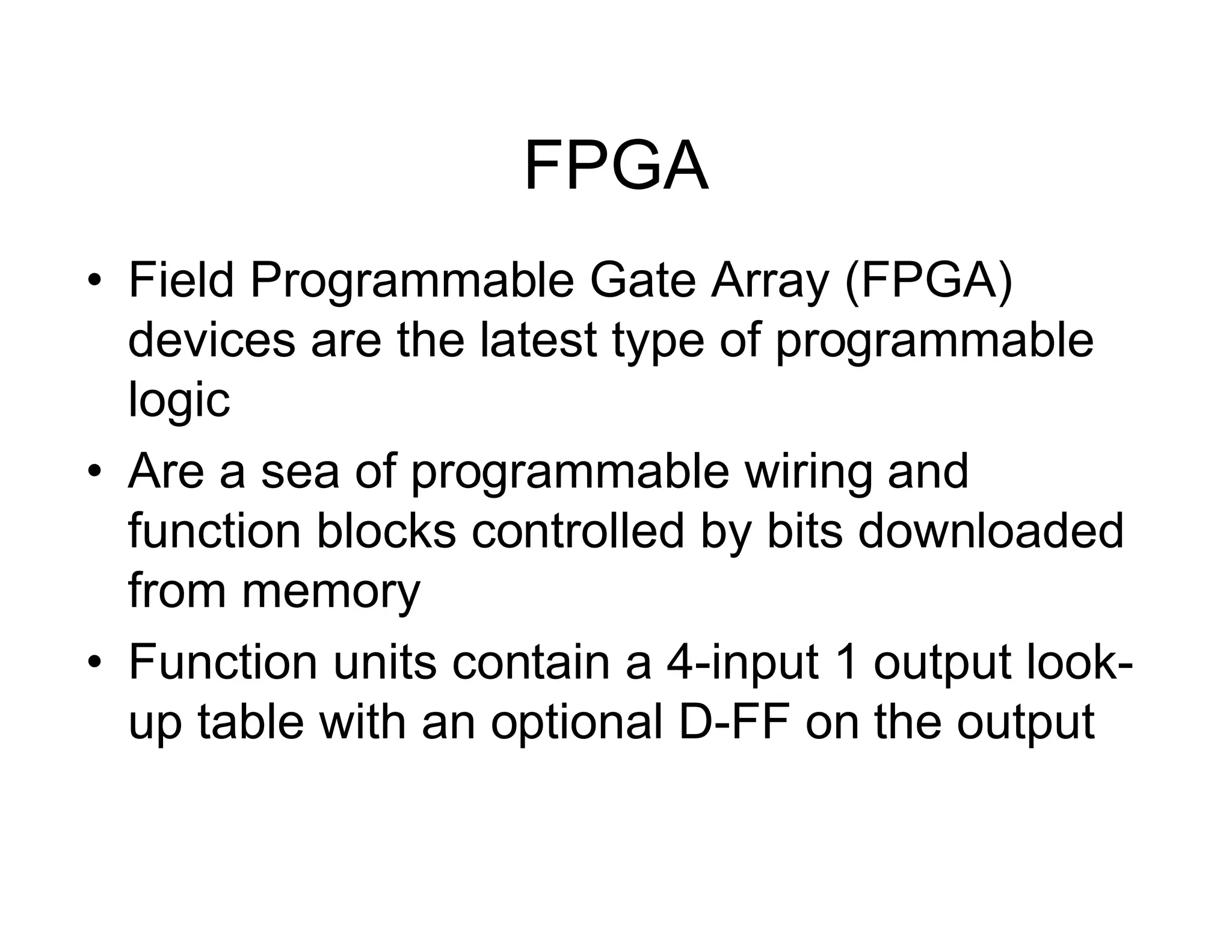 FPGA
• Field Programmable Gate Array (FPGA)
devices are the latest type of programmable
logic
• Are a sea of programmable wiring and
function blocks controlled by bits downloaded
from memory
• Function units contain a 4-input 1 output look-
up table with an optional D-FF on the output
 