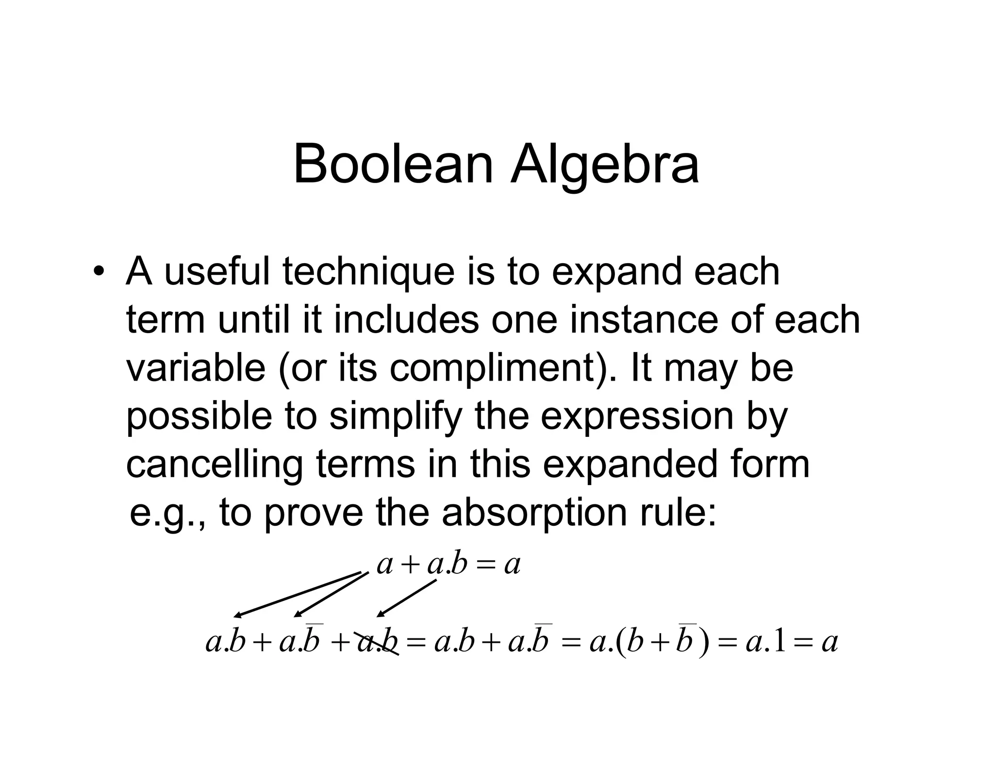 Boolean Algebra
• A useful technique is to expand each
term until it includes one instance of each
variable (or its compliment). It may be
possible to simplify the expression by
cancelling terms in this expanded form
e.g., to prove the absorption rule:
a
b
a
a 
 .
a
a
b
b
a
b
a
b
a
b
a
b
a
b
a 






 1
.
)
.(
.
.
.
.
.
 
