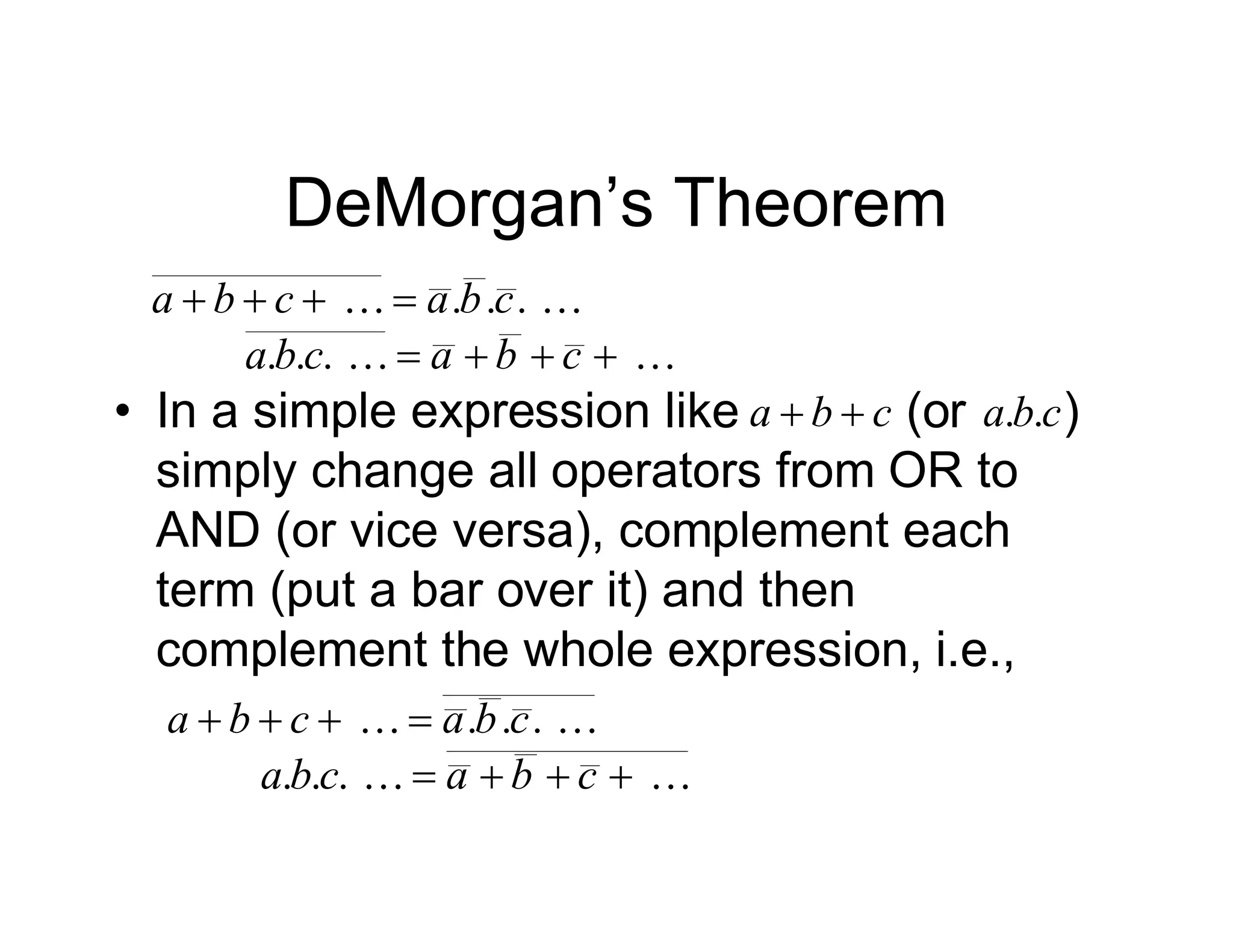 DeMorgan’s Theorem

 .
.
. c
b
a
c
b
a 





.
.
. 


 c
b
a
c
b
a

 .
.
. c
b
a
c
b
a 





.
.
. 


 c
b
a
c
b
a
• In a simple expression like (or )
simply change all operators from OR to
AND (or vice versa), complement each
term (put a bar over it) and then
complement the whole expression, i.e.,
c
b
a 
 c
b
a .
.
 