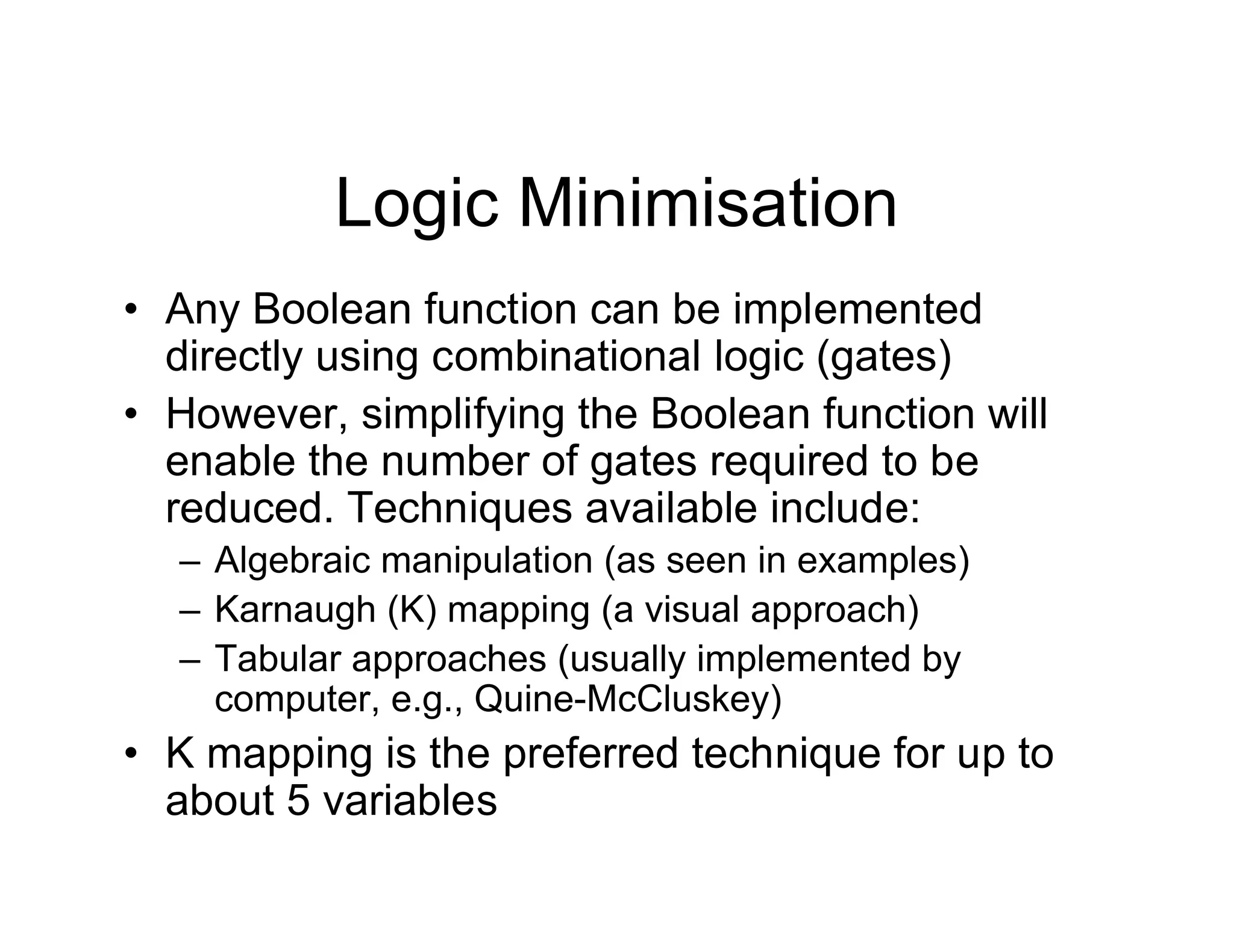 Logic Minimisation
• Any Boolean function can be implemented
directly using combinational logic (gates)
• However, simplifying the Boolean function will
enable the number of gates required to be
reduced. Techniques available include:
– Algebraic manipulation (as seen in examples)
– Karnaugh (K) mapping (a visual approach)
– Tabular approaches (usually implemented by
computer, e.g., Quine-McCluskey)
• K mapping is the preferred technique for up to
about 5 variables
 