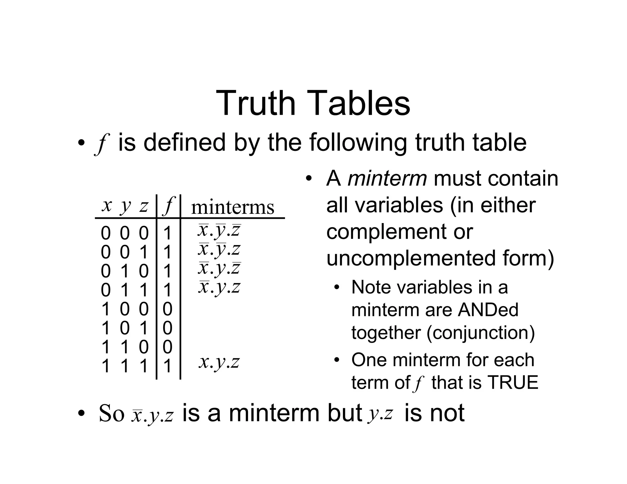 Truth Tables
• f is defined by the following truth table
x y z f minterms
0 0 0 1 z
y
x .
.
0 0 1 1 z
y
x .
.
0 1 0 1 z
y
x .
.
0 1 1 1 z
y
x .
.
1 0 0 0
1 0 1 0
1 1 0 0
1 1 1 1 z
y
x .
.
• A minterm must contain
all variables (in either
complement or
uncomplemented form)
• Note variables in a
minterm are ANDed
together (conjunction)
• One minterm for each
term of f that is TRUE
• So is a minterm but is not
z
y
x .
. z
y.
 