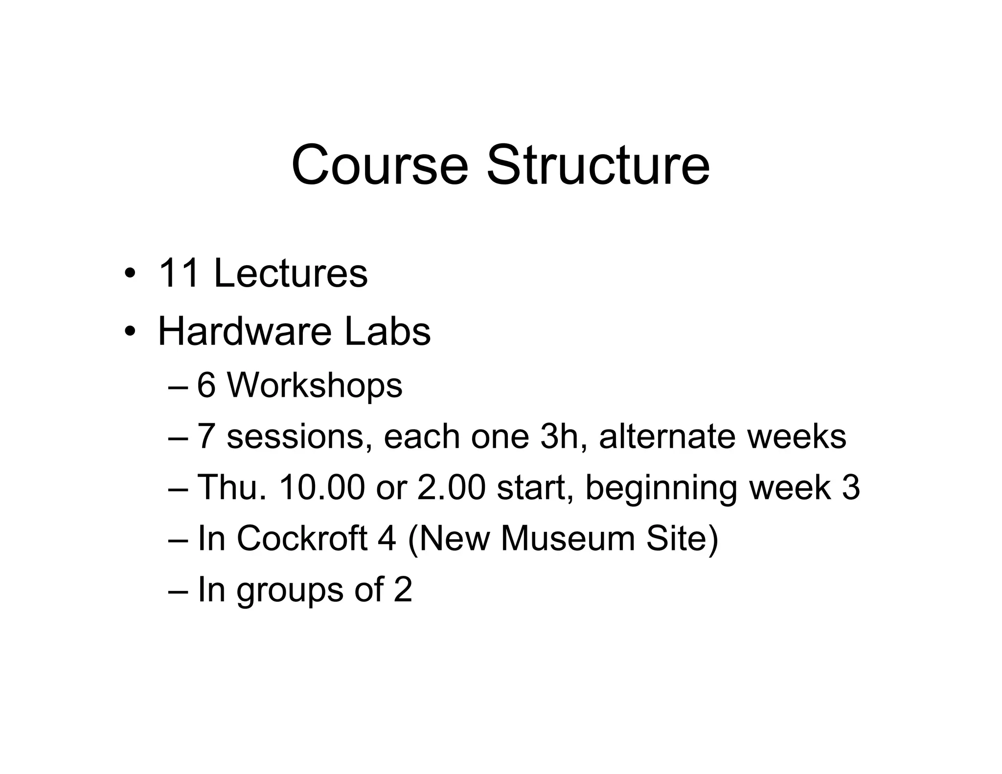 Course Structure
• 11 Lectures
• Hardware Labs
– 6 Workshops
– 7 sessions, each one 3h, alternate weeks
– Thu. 10.00 or 2.00 start, beginning week 3
– In Cockroft 4 (New Museum Site)
– In groups of 2
 