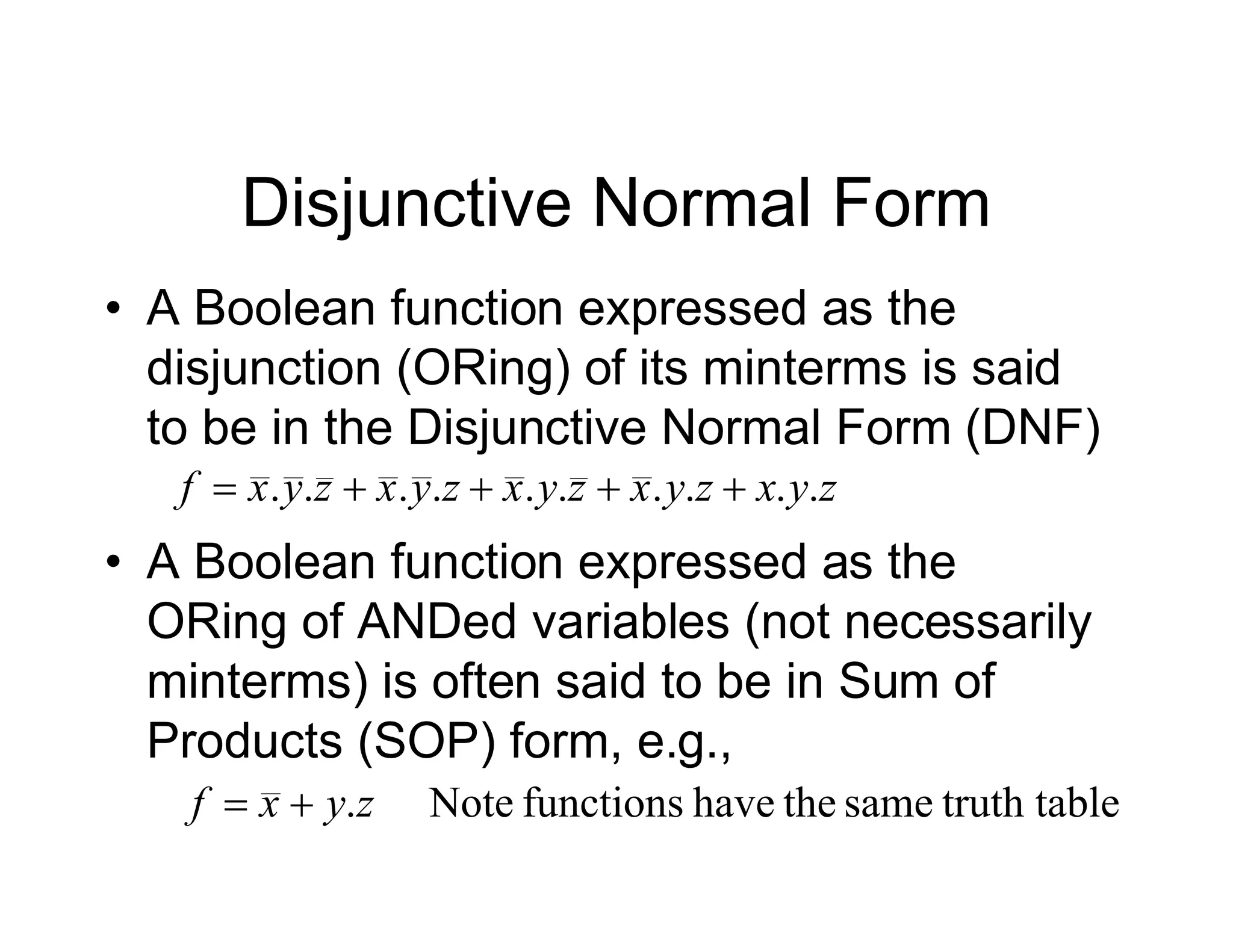 Disjunctive Normal Form
• A Boolean function expressed as the
disjunction (ORing) of its minterms is said
to be in the Disjunctive Normal Form (DNF)
• A Boolean function expressed as the
ORing of ANDed variables (not necessarily
minterms) is often said to be in Sum of
Products (SOP) form, e.g.,
z
y
x
z
y
x
z
y
x
z
y
x
z
y
x
f .
.
.
.
.
.
.
.
.
. 




le
truth tab
same
the
have
functions
Note
.z
y
x
f 

 