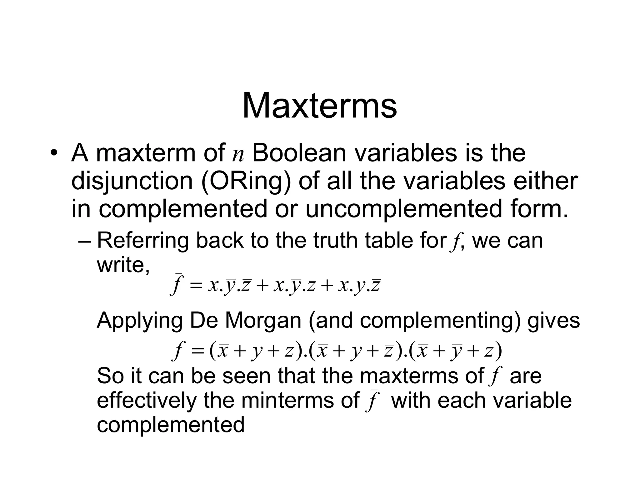 Maxterms
• A maxterm of n Boolean variables is the
disjunction (ORing) of all the variables either
in complemented or uncomplemented form.
– Referring back to the truth table for f, we can
write,
Applying De Morgan (and complementing) gives
So it can be seen that the maxterms of are
effectively the minterms of with each variable
complemented
z
y
x
z
y
x
z
y
x
f .
.
.
.
.
. 


)
).(
).(
( z
y
x
z
y
x
z
y
x
f 






f
f
 