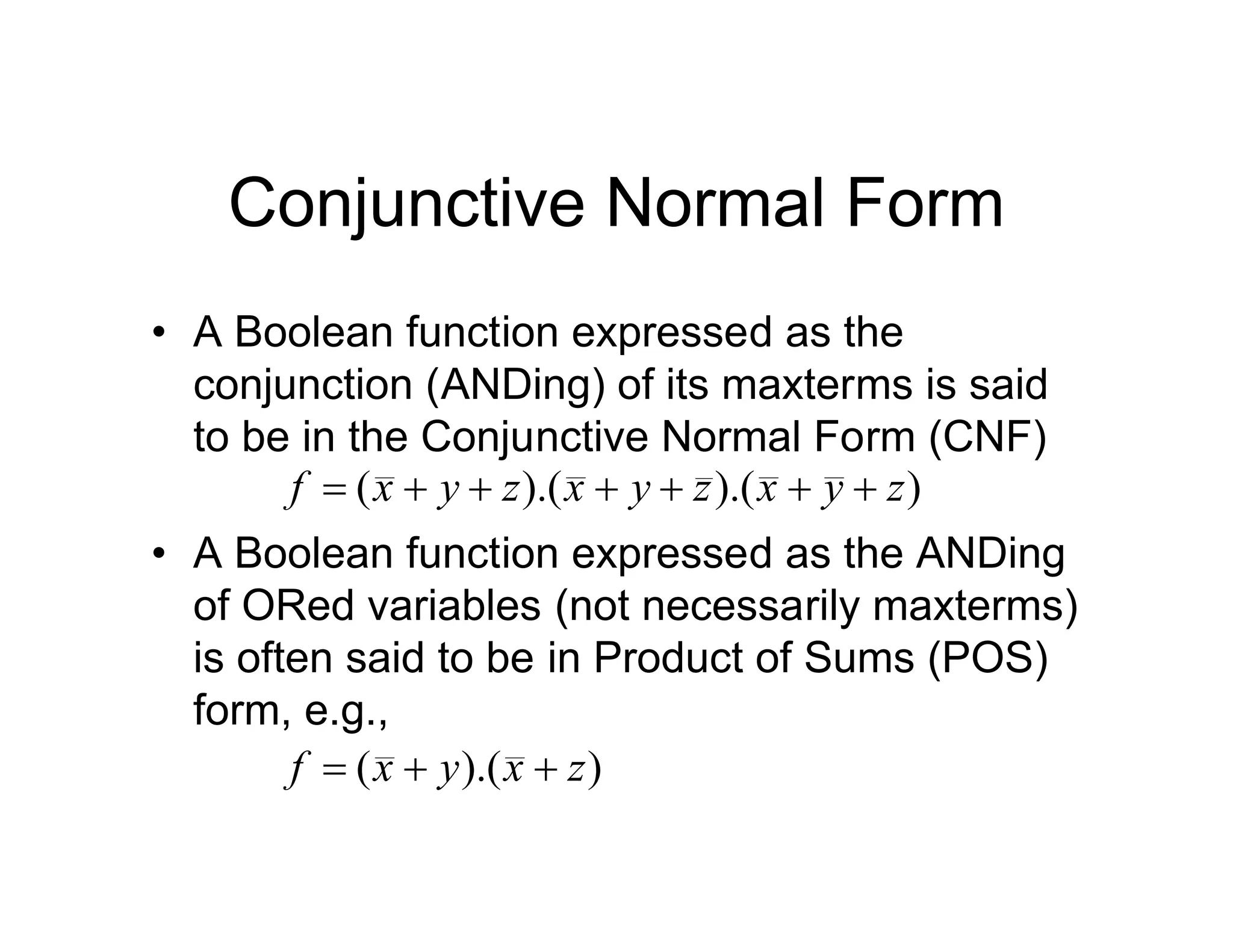 Conjunctive Normal Form
• A Boolean function expressed as the
conjunction (ANDing) of its maxterms is said
to be in the Conjunctive Normal Form (CNF)
• A Boolean function expressed as the ANDing
of ORed variables (not necessarily maxterms)
is often said to be in Product of Sums (POS)
form, e.g.,
)
).(
).(
( z
y
x
z
y
x
z
y
x
f 






)
).(
( z
x
y
x
f 


 