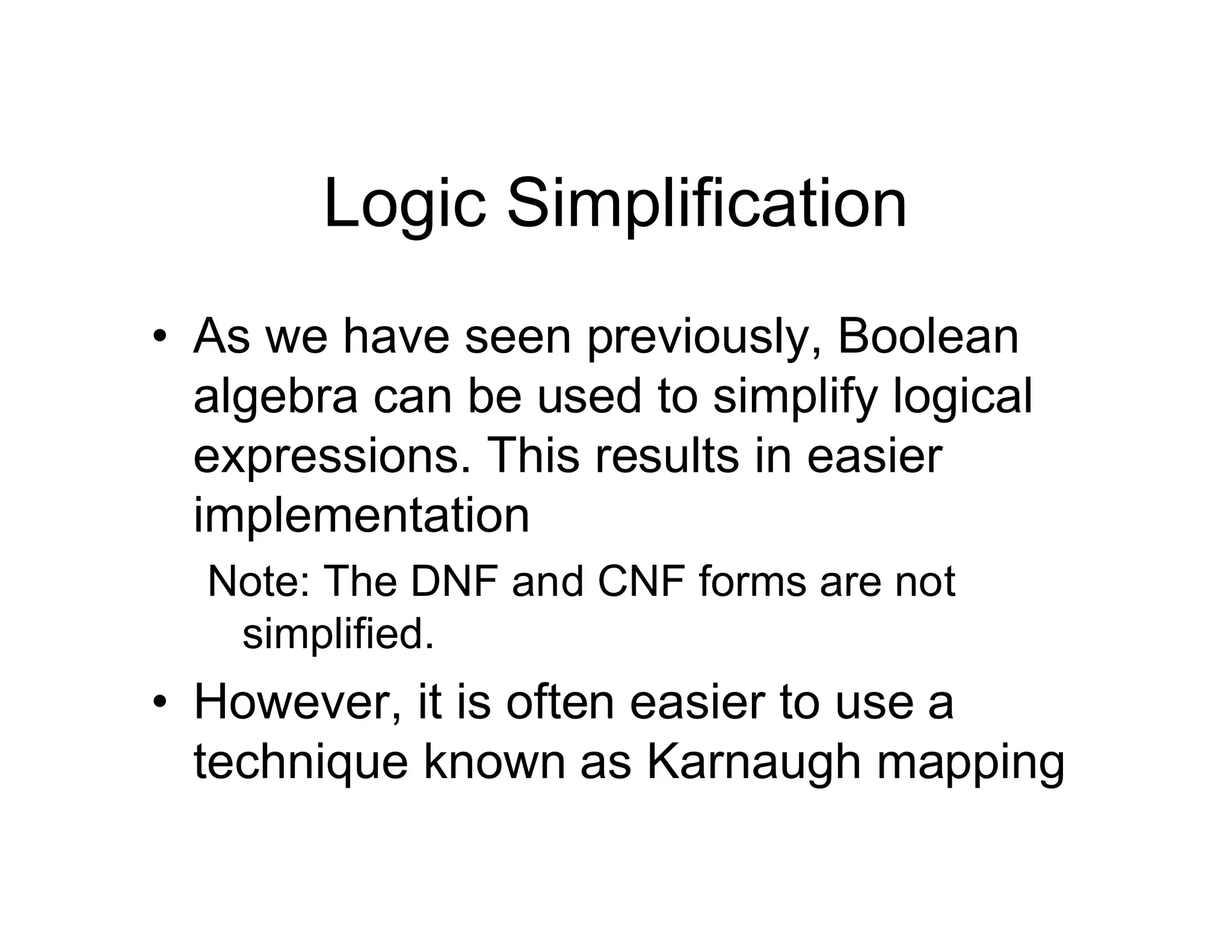 Logic Simplification
• As we have seen previously, Boolean
algebra can be used to simplify logical
expressions. This results in easier
implementation
Note: The DNF and CNF forms are not
simplified.
• However, it is often easier to use a
technique known as Karnaugh mapping
 