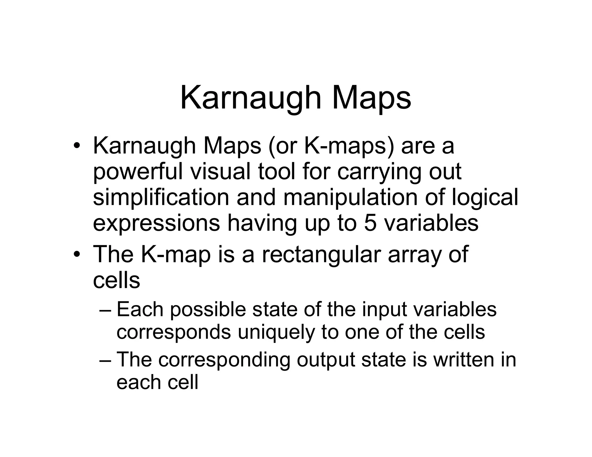Karnaugh Maps
• Karnaugh Maps (or K-maps) are a
powerful visual tool for carrying out
simplification and manipulation of logical
expressions having up to 5 variables
• The K-map is a rectangular array of
cells
– Each possible state of the input variables
corresponds uniquely to one of the cells
– The corresponding output state is written in
each cell
 
