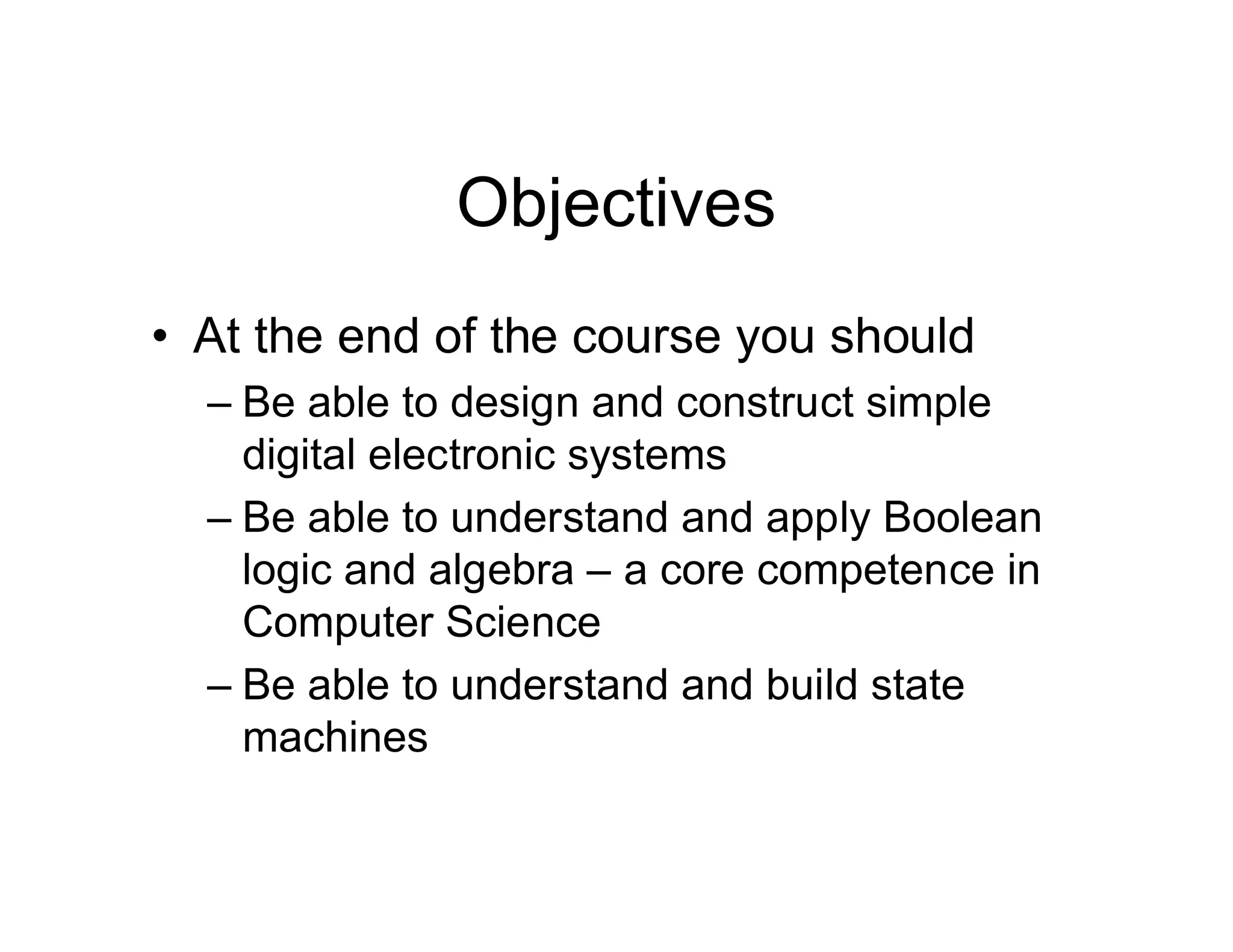 Objectives
• At the end of the course you should
– Be able to design and construct simple
digital electronic systems
– Be able to understand and apply Boolean
logic and algebra – a core competence in
Computer Science
– Be able to understand and build state
machines
 