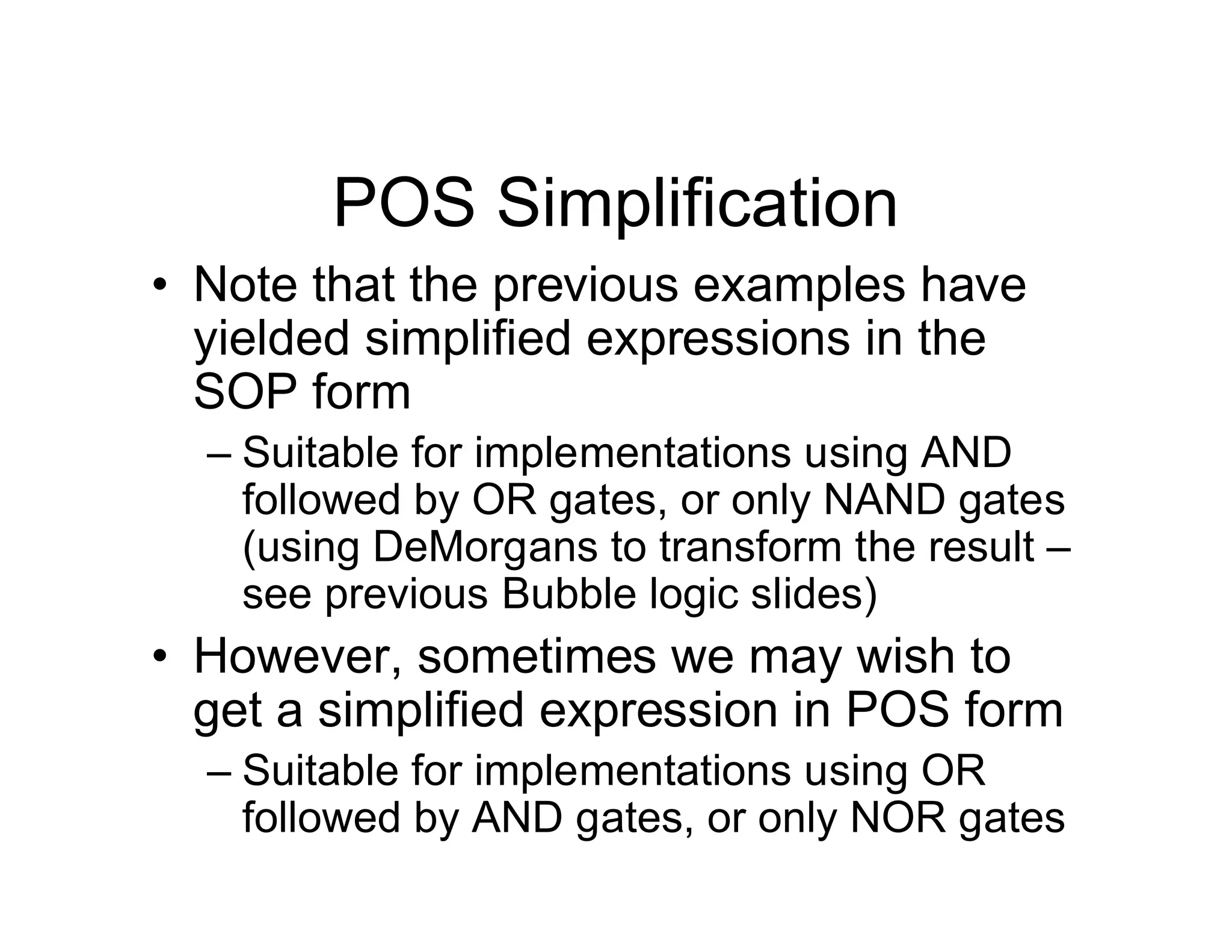 POS Simplification
• Note that the previous examples have
yielded simplified expressions in the
SOP form
– Suitable for implementations using AND
followed by OR gates, or only NAND gates
(using DeMorgans to transform the result –
see previous Bubble logic slides)
• However, sometimes we may wish to
get a simplified expression in POS form
– Suitable for implementations using OR
followed by AND gates, or only NOR gates
 