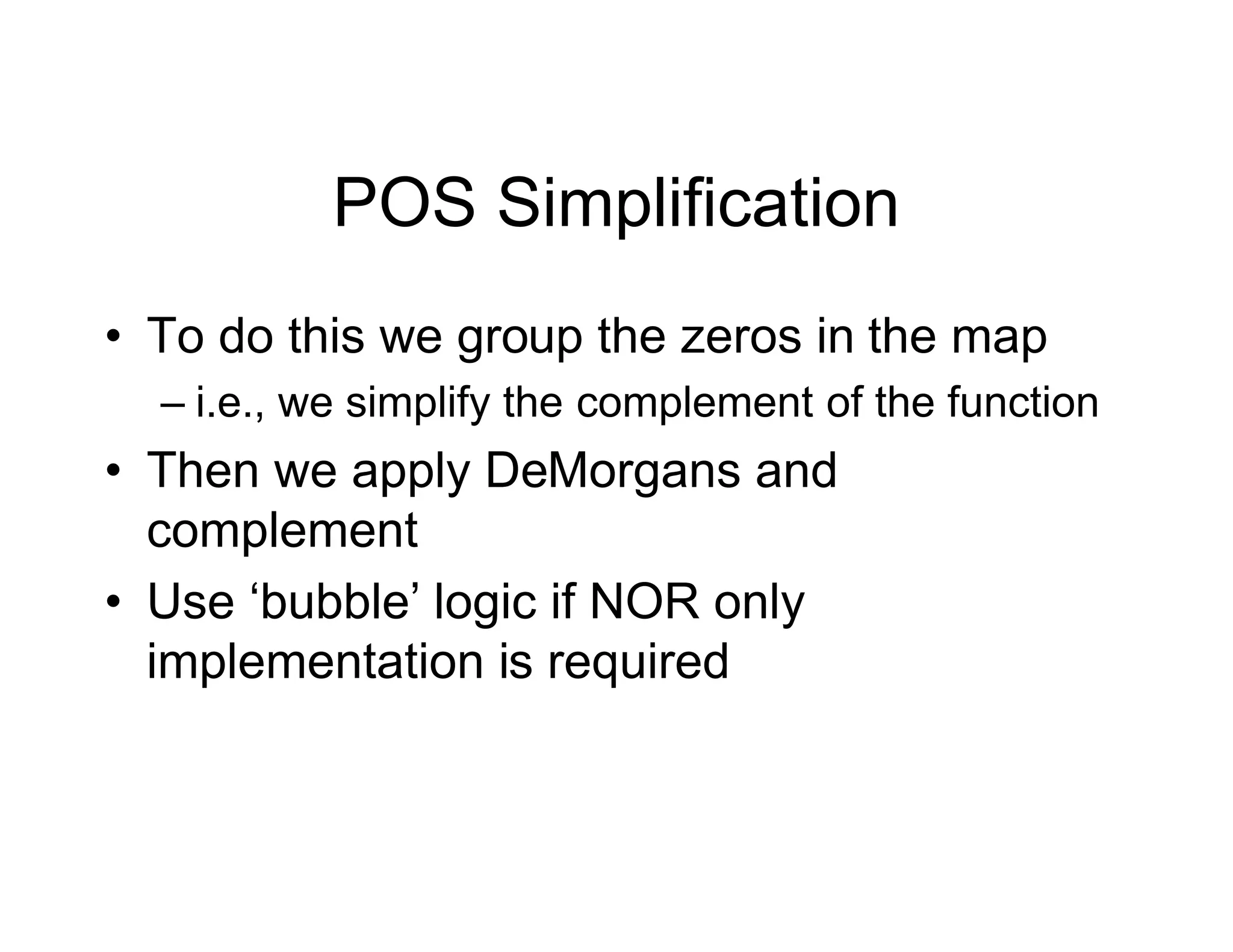 POS Simplification
• To do this we group the zeros in the map
– i.e., we simplify the complement of the function
• Then we apply DeMorgans and
complement
• Use ‘bubble’ logic if NOR only
implementation is required
 