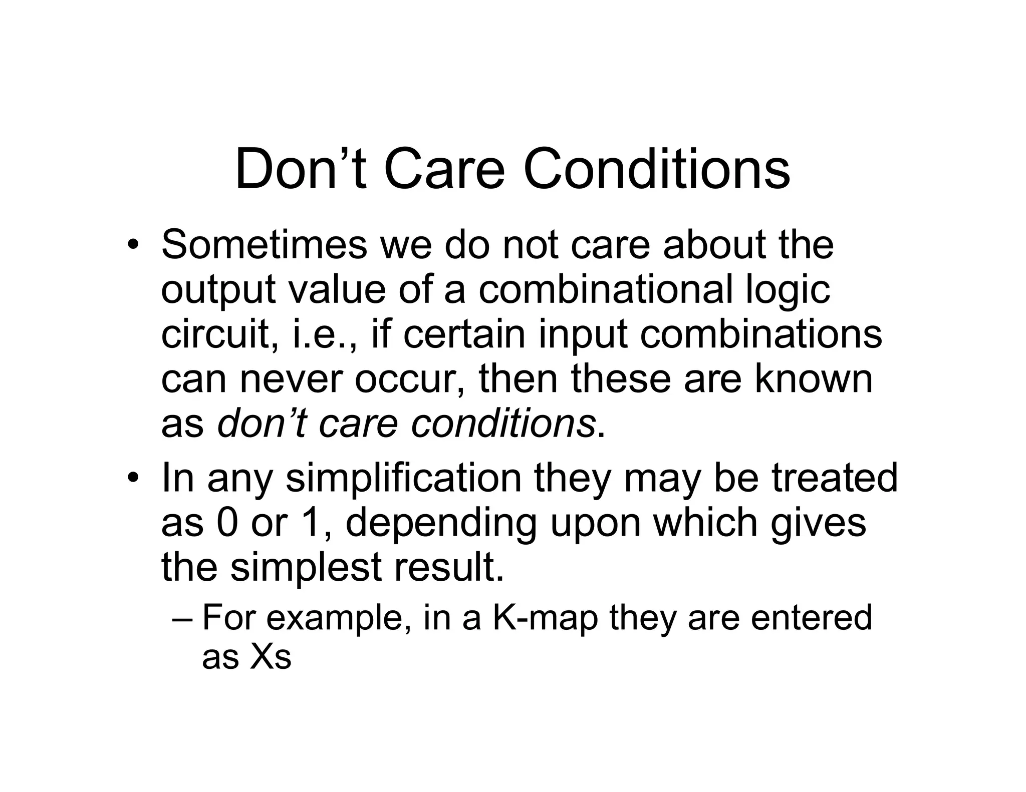 Don’t Care Conditions
• Sometimes we do not care about the
output value of a combinational logic
circuit, i.e., if certain input combinations
can never occur, then these are known
as don’t care conditions.
• In any simplification they may be treated
as 0 or 1, depending upon which gives
the simplest result.
– For example, in a K-map they are entered
as Xs
 
