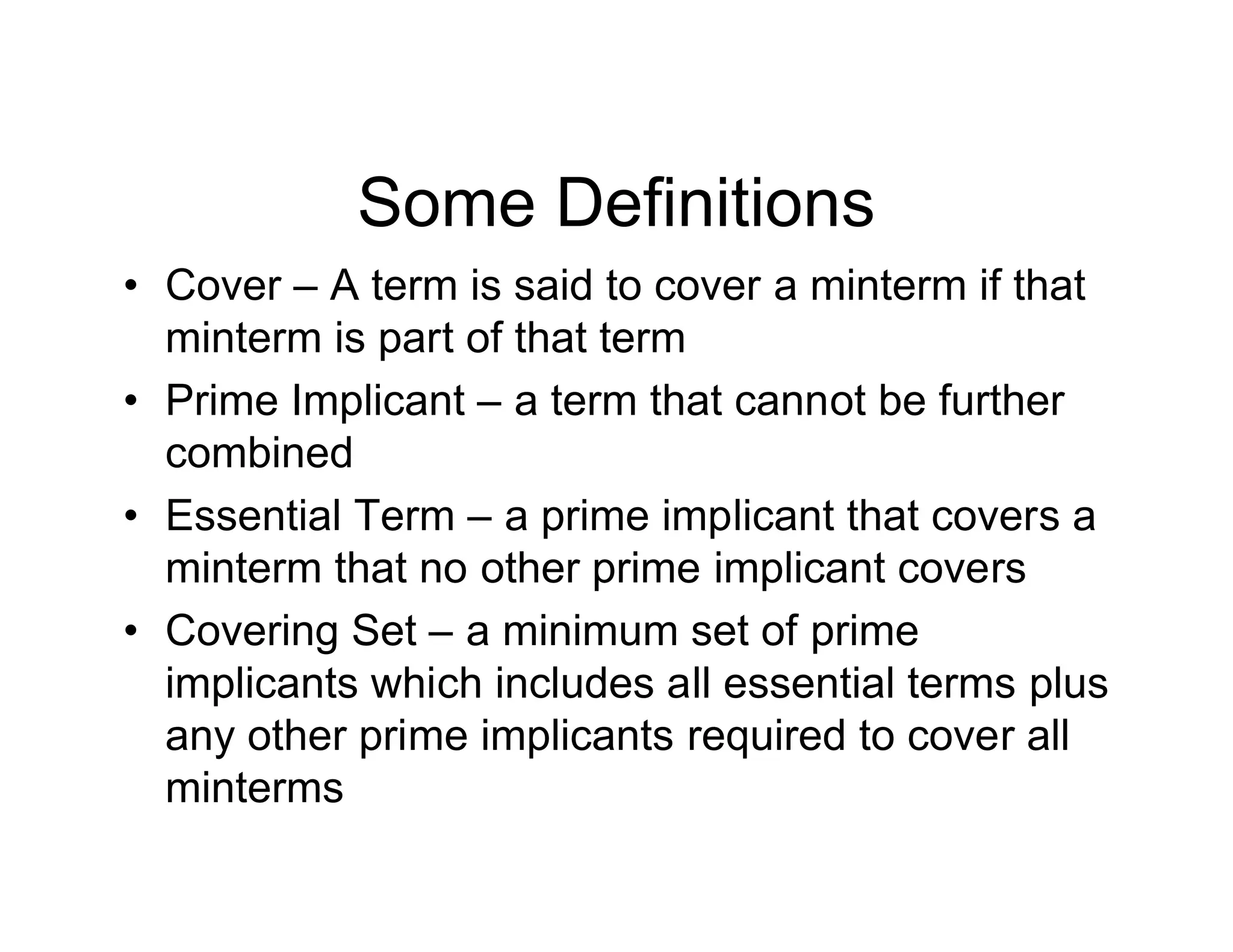 Some Definitions
• Cover – A term is said to cover a minterm if that
minterm is part of that term
• Prime Implicant – a term that cannot be further
combined
• Essential Term – a prime implicant that covers a
minterm that no other prime implicant covers
• Covering Set – a minimum set of prime
implicants which includes all essential terms plus
any other prime implicants required to cover all
minterms
 