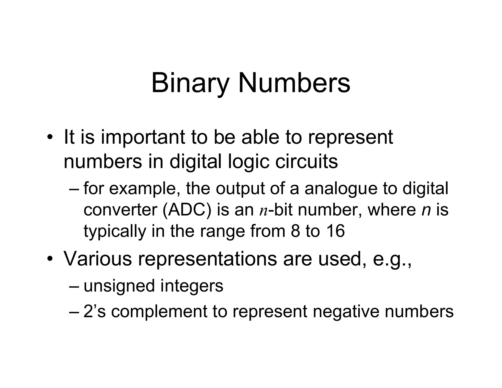 Binary Numbers
• It is important to be able to represent
numbers in digital logic circuits
– for example, the output of a analogue to digital
converter (ADC) is an n-bit number, where n is
typically in the range from 8 to 16
• Various representations are used, e.g.,
– unsigned integers
– 2’s complement to represent negative numbers
 