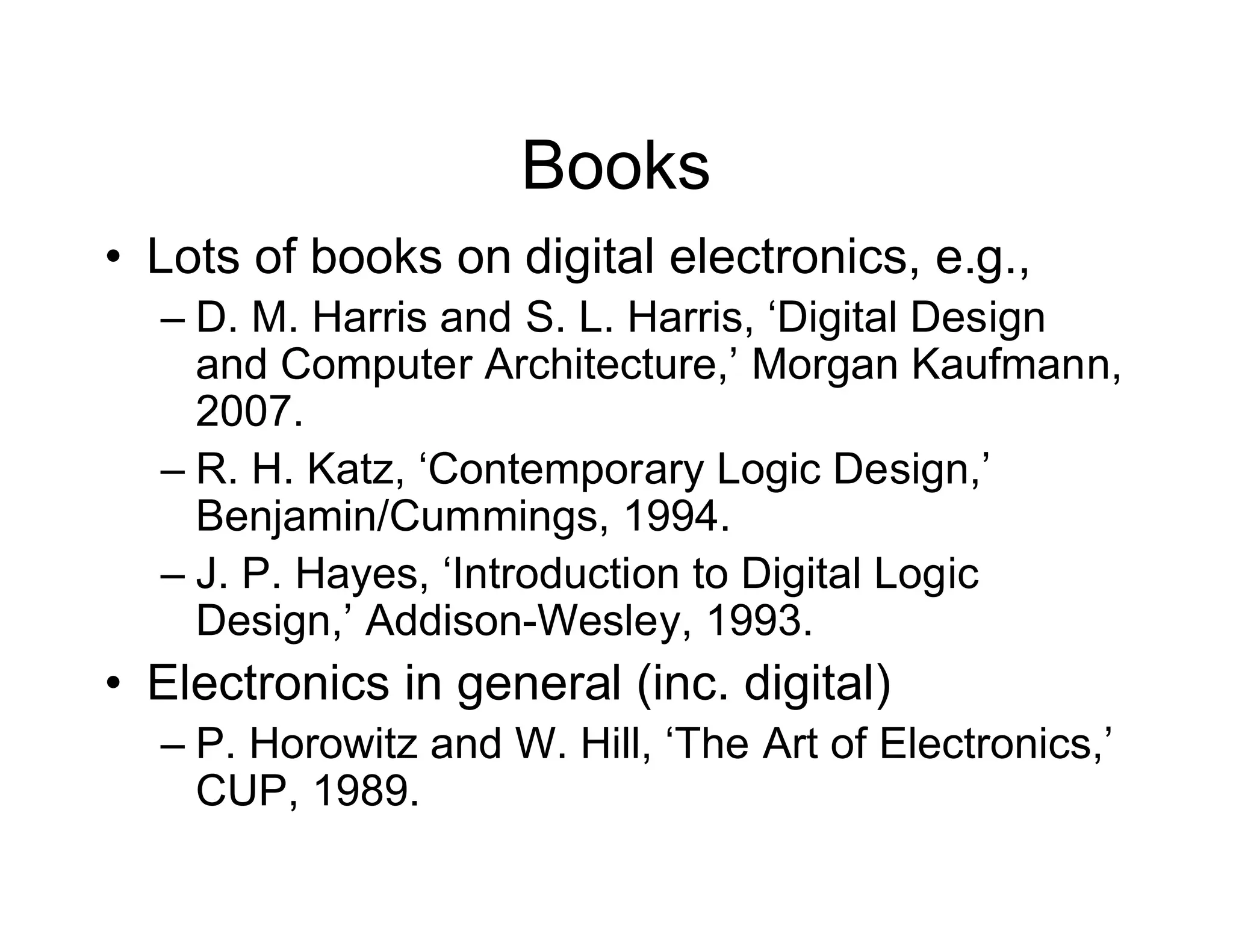 Books
• Lots of books on digital electronics, e.g.,
– D. M. Harris and S. L. Harris, ‘Digital Design
and Computer Architecture,’ Morgan Kaufmann,
2007.
– R. H. Katz, ‘Contemporary Logic Design,’
Benjamin/Cummings, 1994.
– J. P. Hayes, ‘Introduction to Digital Logic
Design,’ Addison-Wesley, 1993.
• Electronics in general (inc. digital)
– P. Horowitz and W. Hill, ‘The Art of Electronics,’
CUP, 1989.
 