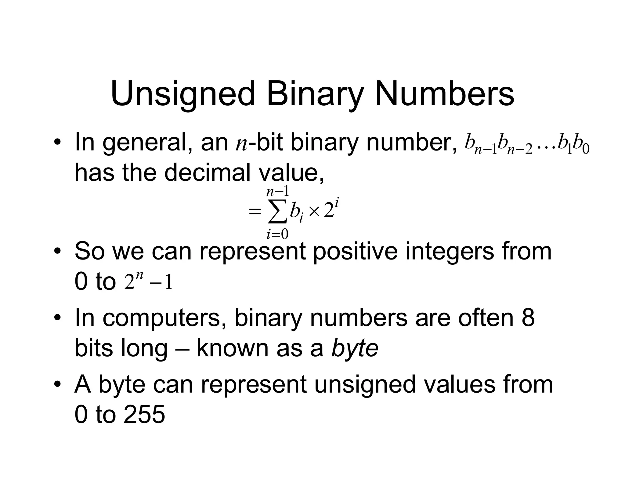 Unsigned Binary Numbers
• In general, an n-bit binary number,
has the decimal value,
i
n
i
i
b 2
1
0

 


0
1
2
1 b
b
b
b n
n 


• So we can represent positive integers from
0 to
• In computers, binary numbers are often 8
bits long – known as a byte
• A byte can represent unsigned values from
0 to 255
1
2 
n
 