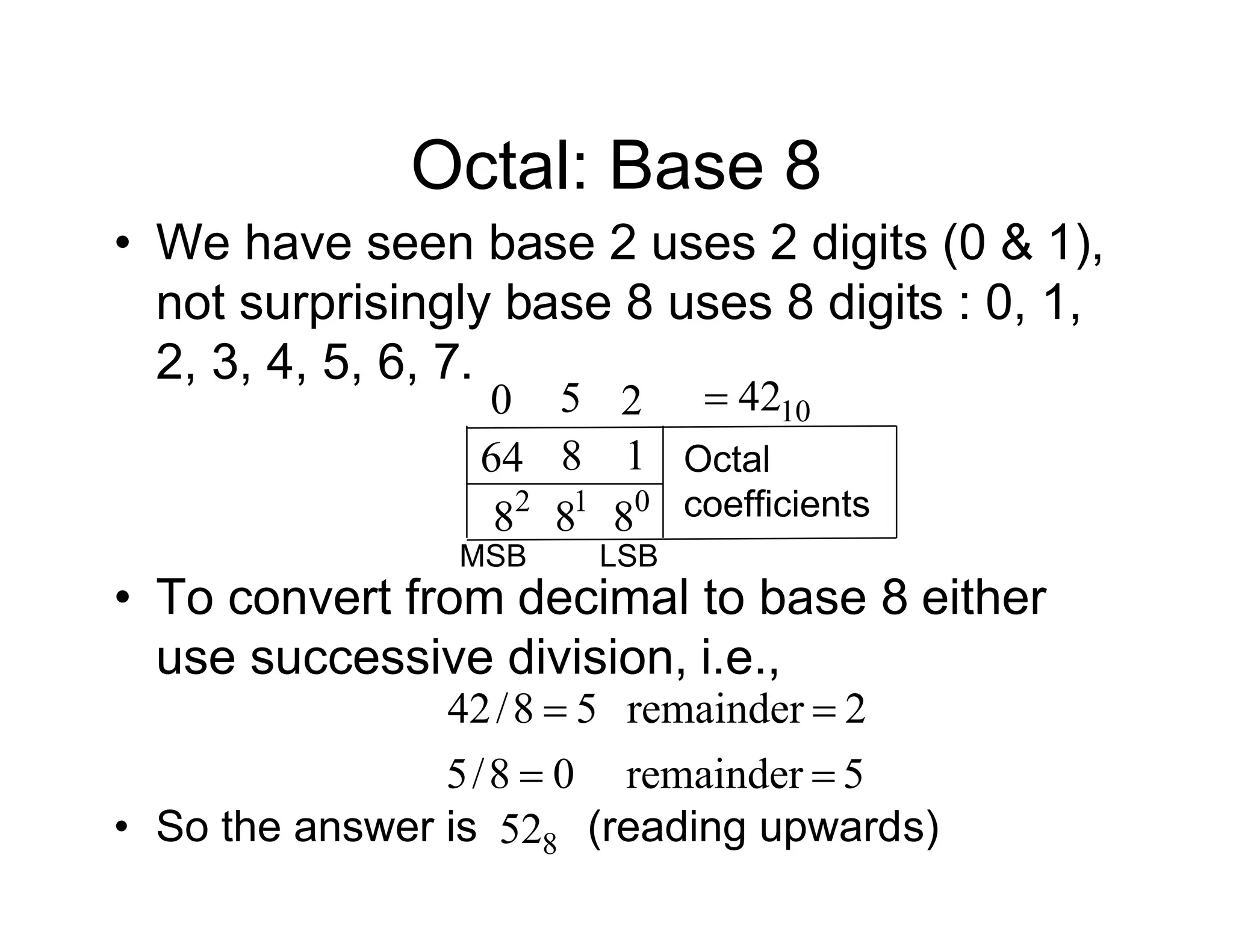 Octal: Base 8
• We have seen base 2 uses 2 digits (0 & 1),
not surprisingly base 8 uses 8 digits : 0, 1,
2, 3, 4, 5, 6, 7.
0 2
5
1
8 0
8
8 1 Octal
coefficients
10
42

MSB LSB
64
2
8
• To convert from decimal to base 8 either
use successive division, i.e.,
5
remainder
0
8
/
5
2
remainder
5
8
/
42




• So the answer is (reading upwards)
8
52
 