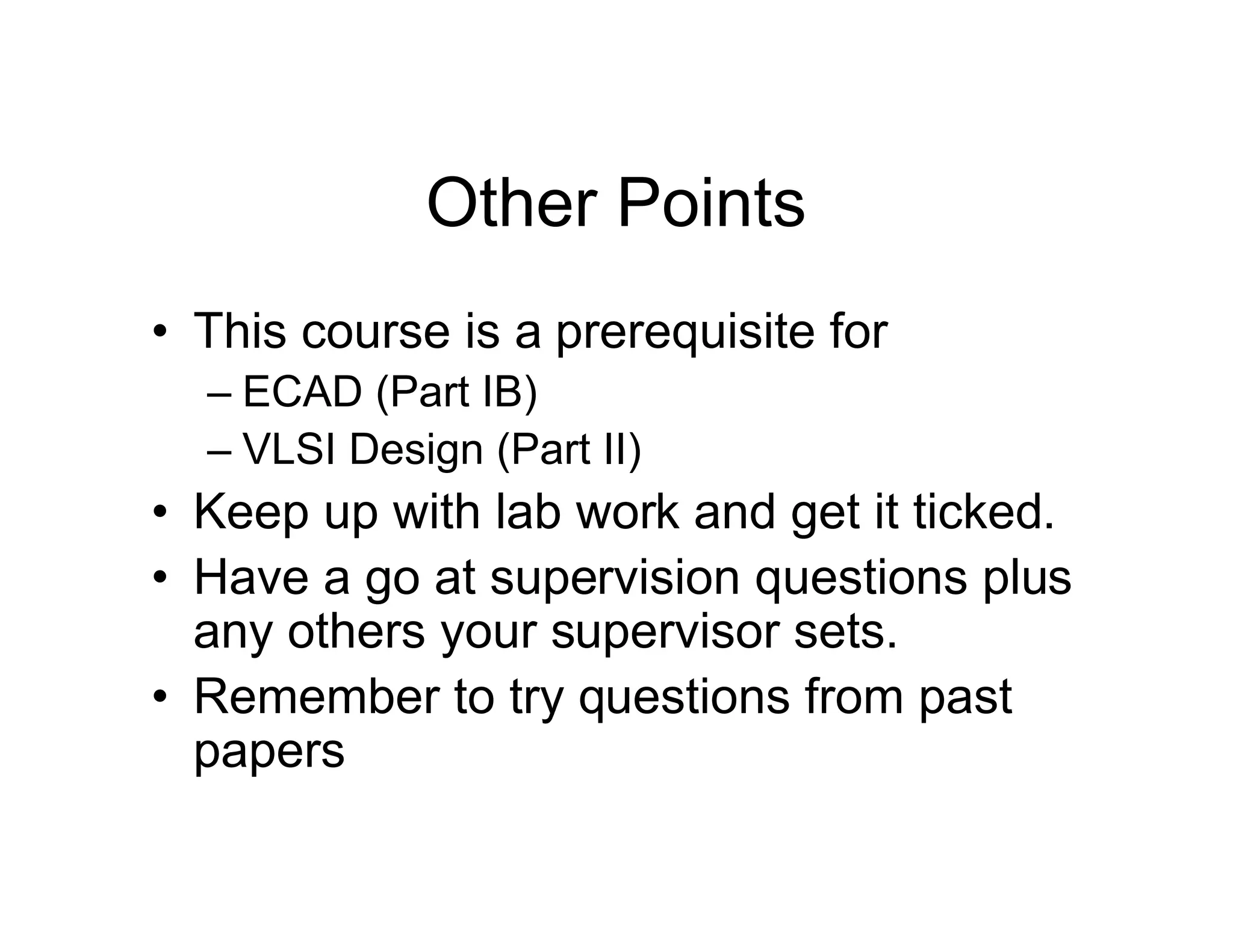 Other Points
• This course is a prerequisite for
– ECAD (Part IB)
– VLSI Design (Part II)
• Keep up with lab work and get it ticked.
• Have a go at supervision questions plus
any others your supervisor sets.
• Remember to try questions from past
papers
 