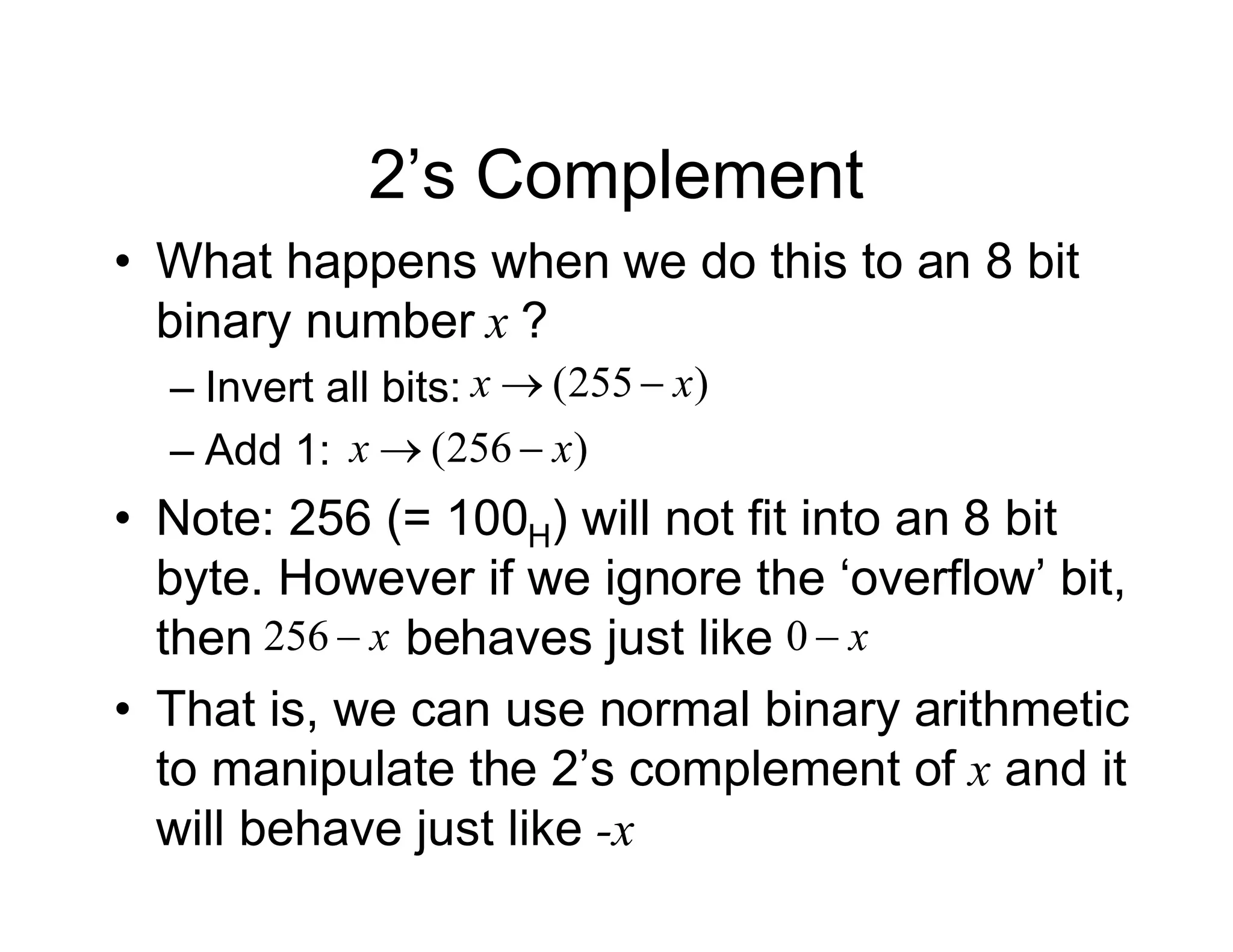 2’s Complement
• What happens when we do this to an 8 bit
binary number x ?
– Invert all bits:
– Add 1:
• Note: 256 (= 100H) will not fit into an 8 bit
byte. However if we ignore the ‘overflow’ bit,
then behaves just like
• That is, we can use normal binary arithmetic
to manipulate the 2’s complement of x and it
will behave just like -x
)
255
( x
x 

)
256
( x
x 

x

256 x

0
 