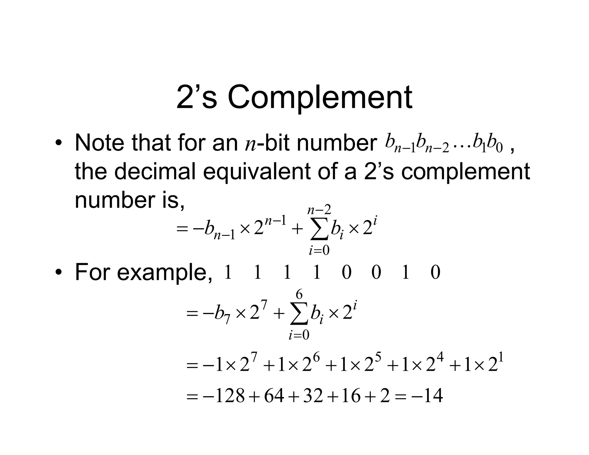 2’s Complement
• Note that for an n-bit number ,
the decimal equivalent of a 2’s complement
number is,
i
n
i
i
n
n b
b 2
2
2
0
1
1 



 




0
1
2
1 b
b
b
b n
n 


• For example, 0
1
0
0
1
1
1
1
14
2
16
32
64
128
2
1
2
1
2
1
2
1
2
1
2
2
1
4
5
6
7
6
0
7
7























 

i
i
i
b
b
 