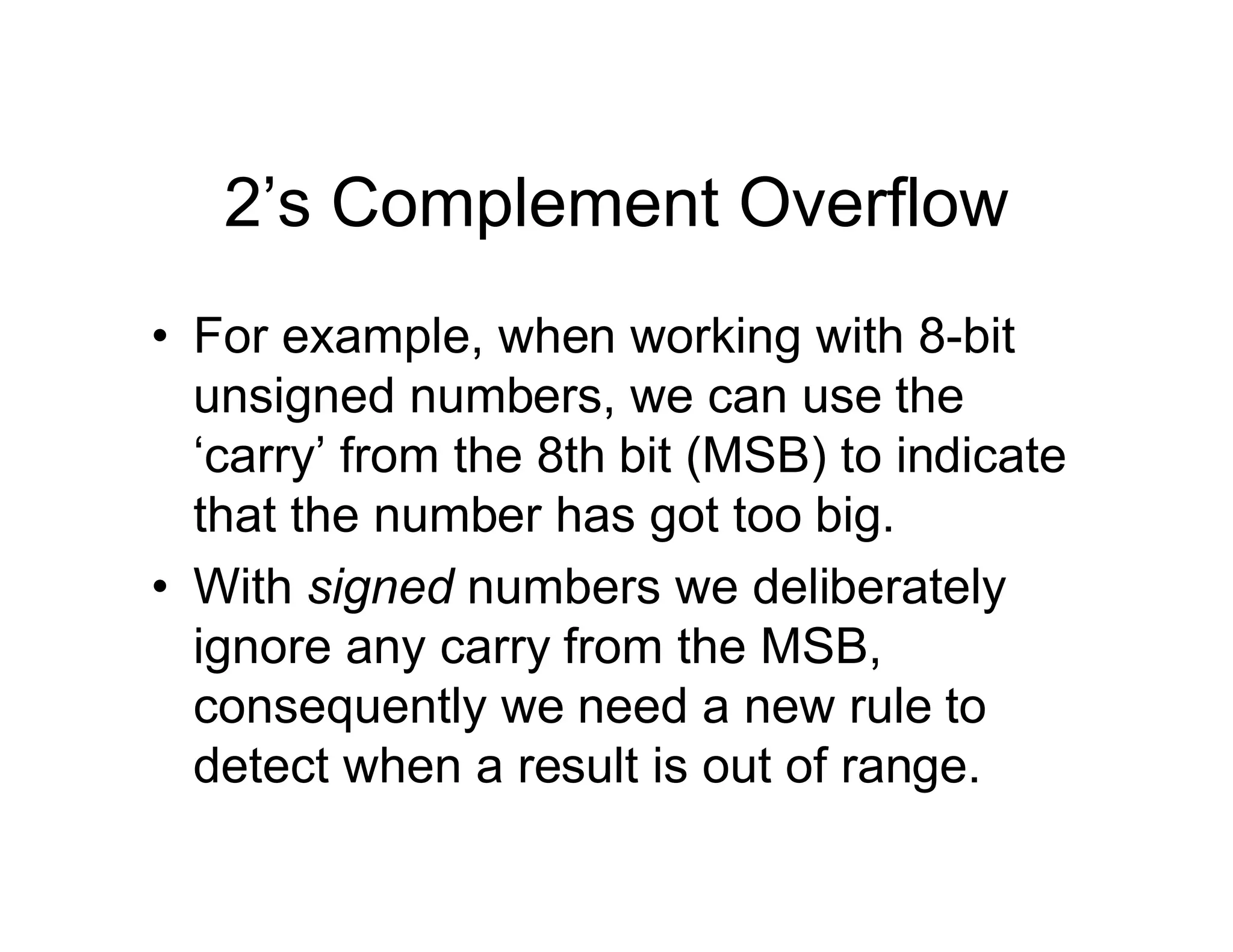 2’s Complement Overflow
• For example, when working with 8-bit
unsigned numbers, we can use the
‘carry’ from the 8th bit (MSB) to indicate
that the number has got too big.
• With signed numbers we deliberately
ignore any carry from the MSB,
consequently we need a new rule to
detect when a result is out of range.
 