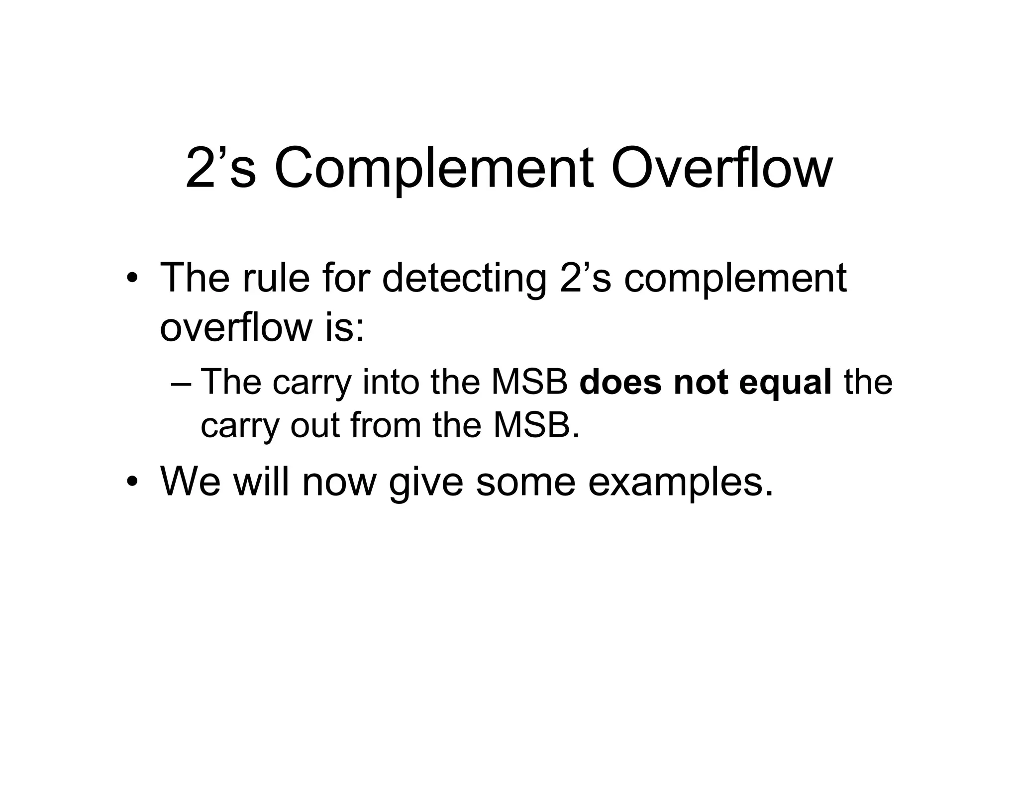 2’s Complement Overflow
• The rule for detecting 2’s complement
overflow is:
– The carry into the MSB does not equal the
carry out from the MSB.
• We will now give some examples.
 