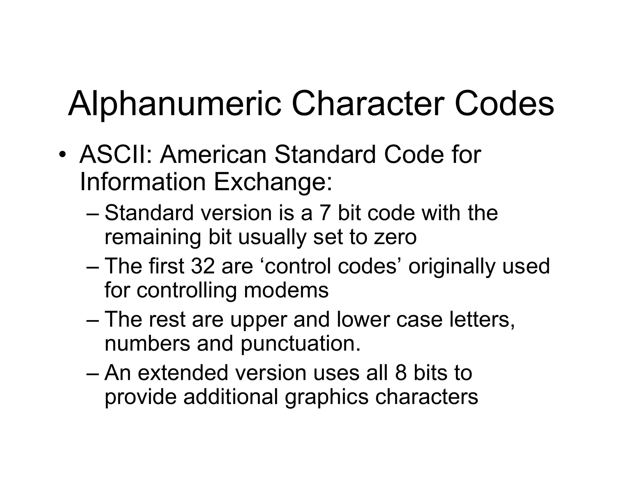 Alphanumeric Character Codes
• ASCII: American Standard Code for
Information Exchange:
– Standard version is a 7 bit code with the
remaining bit usually set to zero
– The first 32 are ‘control codes’ originally used
for controlling modems
– The rest are upper and lower case letters,
numbers and punctuation.
– An extended version uses all 8 bits to
provide additional graphics characters
 
