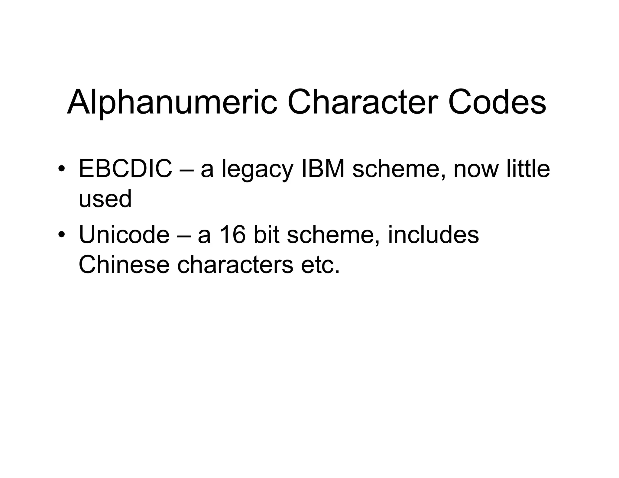 Alphanumeric Character Codes
• EBCDIC – a legacy IBM scheme, now little
used
• Unicode – a 16 bit scheme, includes
Chinese characters etc.
 