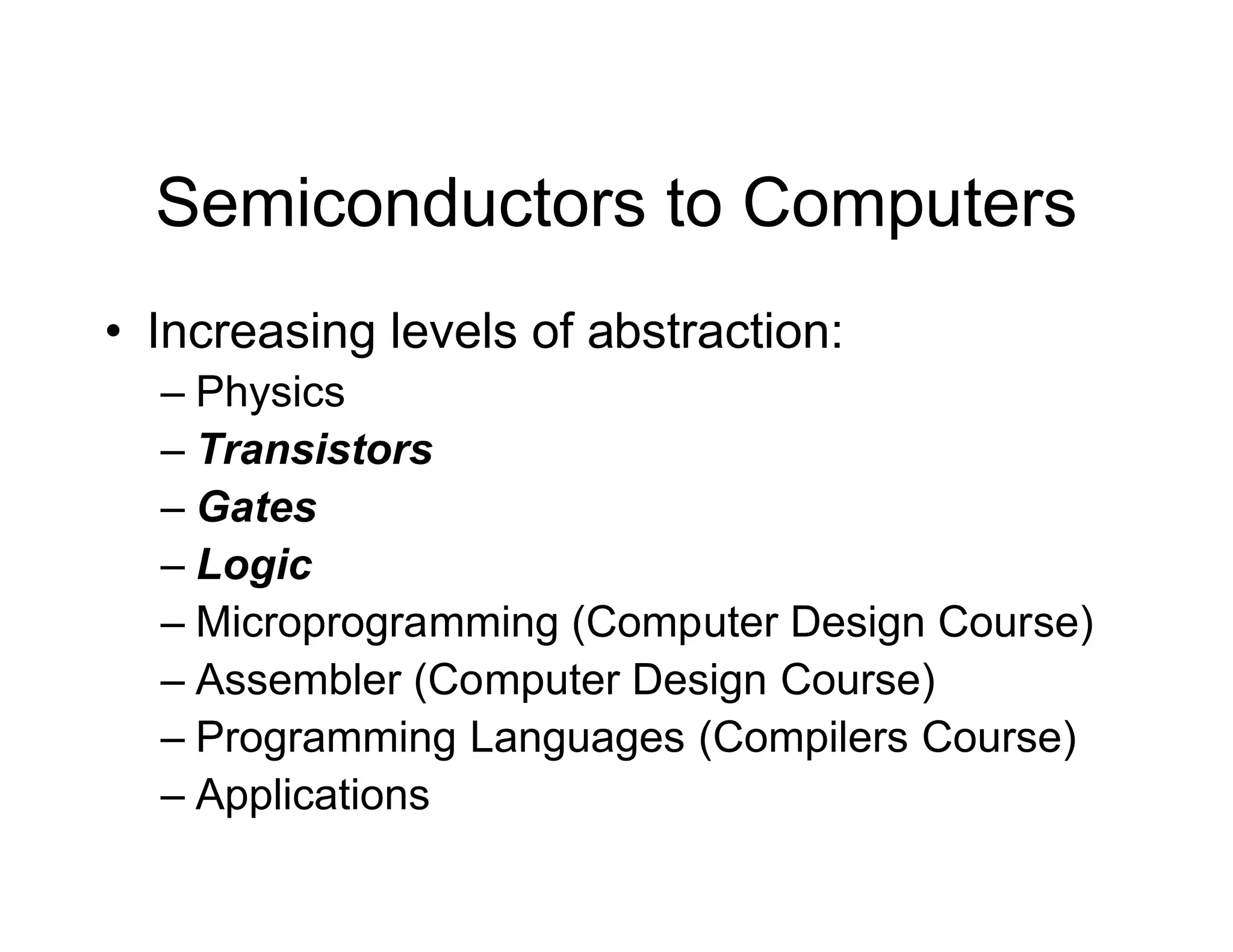 Semiconductors to Computers
• Increasing levels of abstraction:
– Physics
– Transistors
– Gates
– Logic
– Microprogramming (Computer Design Course)
– Assembler (Computer Design Course)
– Programming Languages (Compilers Course)
– Applications
 