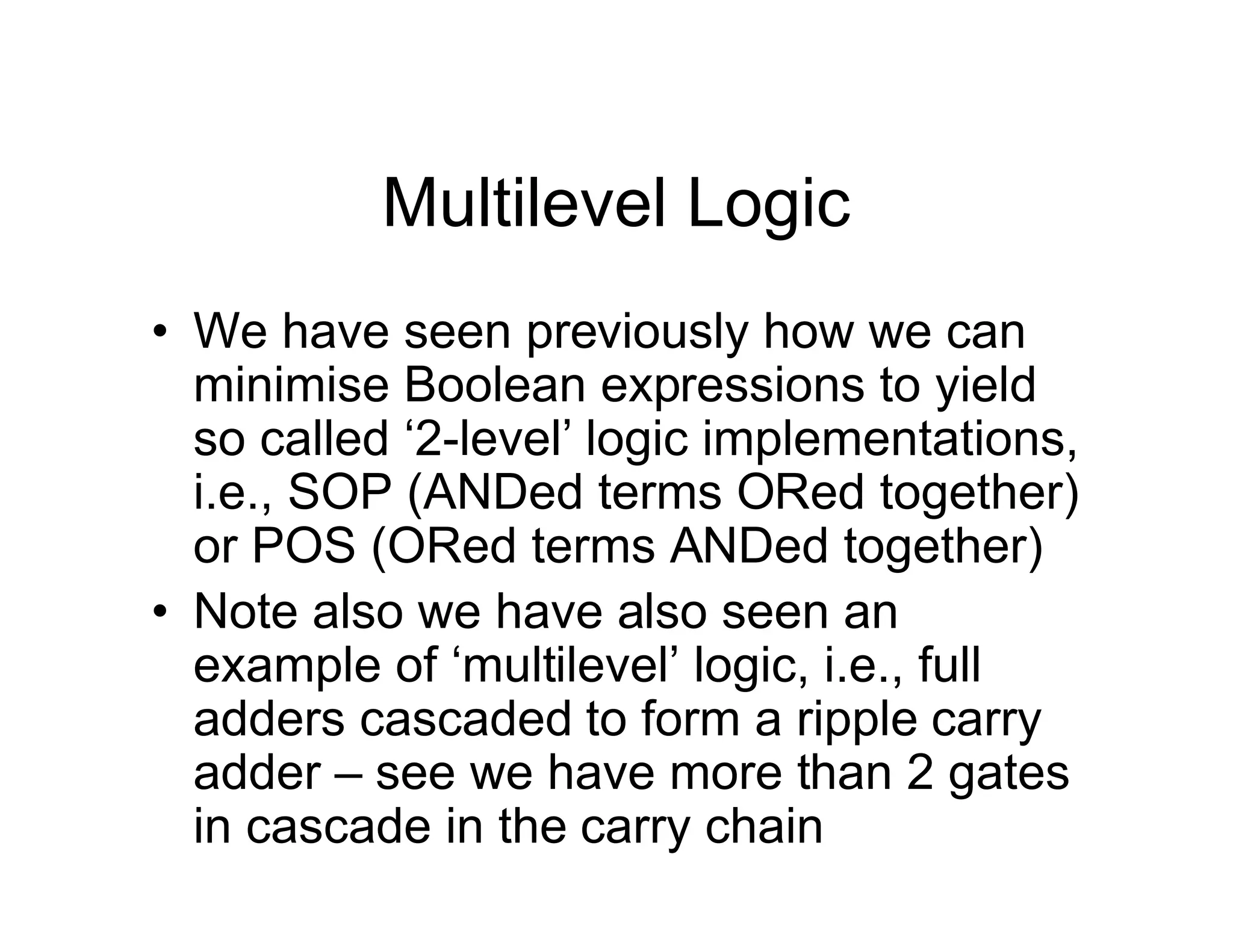 Multilevel Logic
• We have seen previously how we can
minimise Boolean expressions to yield
so called ‘2-level’ logic implementations,
i.e., SOP (ANDed terms ORed together)
or POS (ORed terms ANDed together)
• Note also we have also seen an
example of ‘multilevel’ logic, i.e., full
adders cascaded to form a ripple carry
adder – see we have more than 2 gates
in cascade in the carry chain
 
