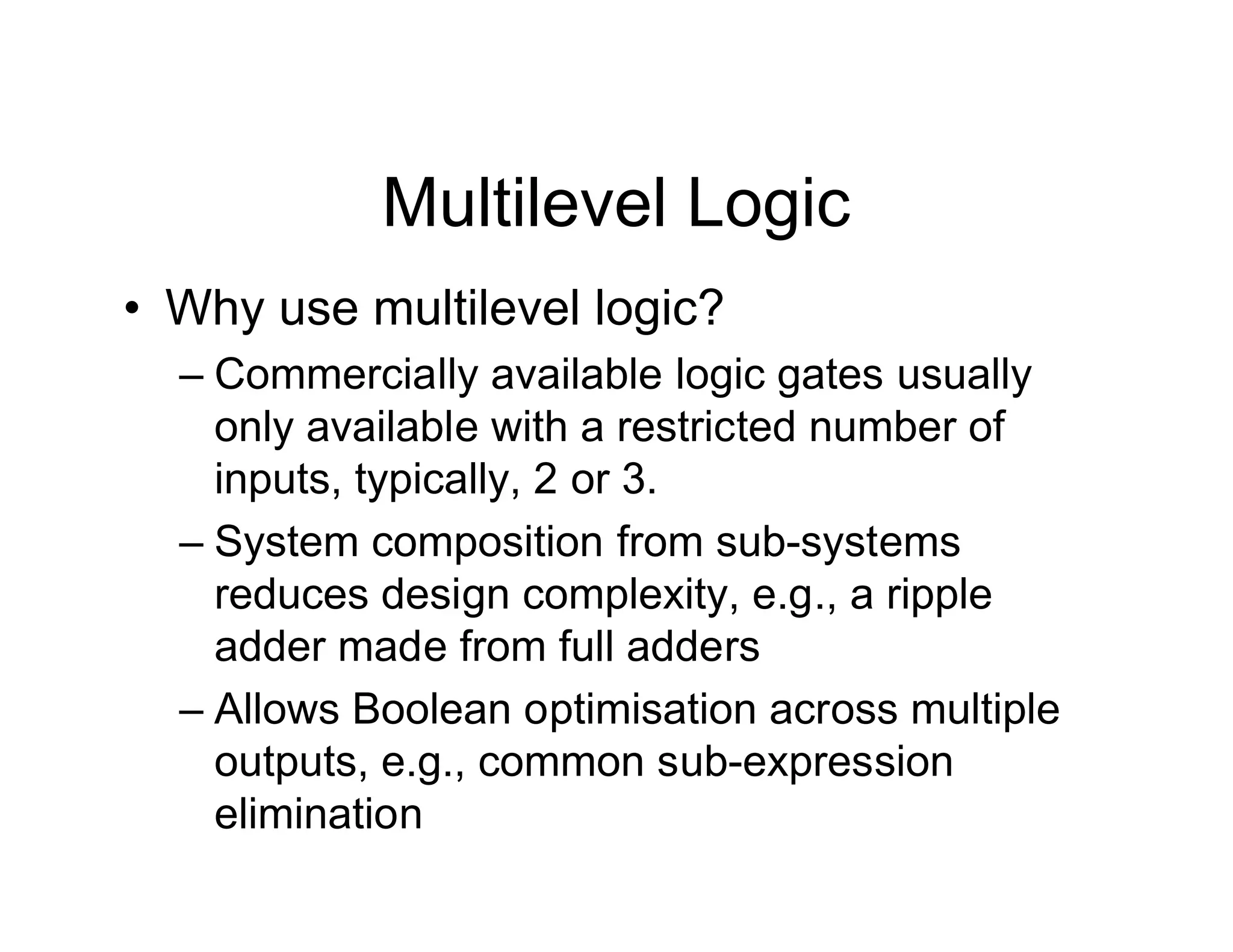 Multilevel Logic
• Why use multilevel logic?
– Commercially available logic gates usually
only available with a restricted number of
inputs, typically, 2 or 3.
– System composition from sub-systems
reduces design complexity, e.g., a ripple
adder made from full adders
– Allows Boolean optimisation across multiple
outputs, e.g., common sub-expression
elimination
 