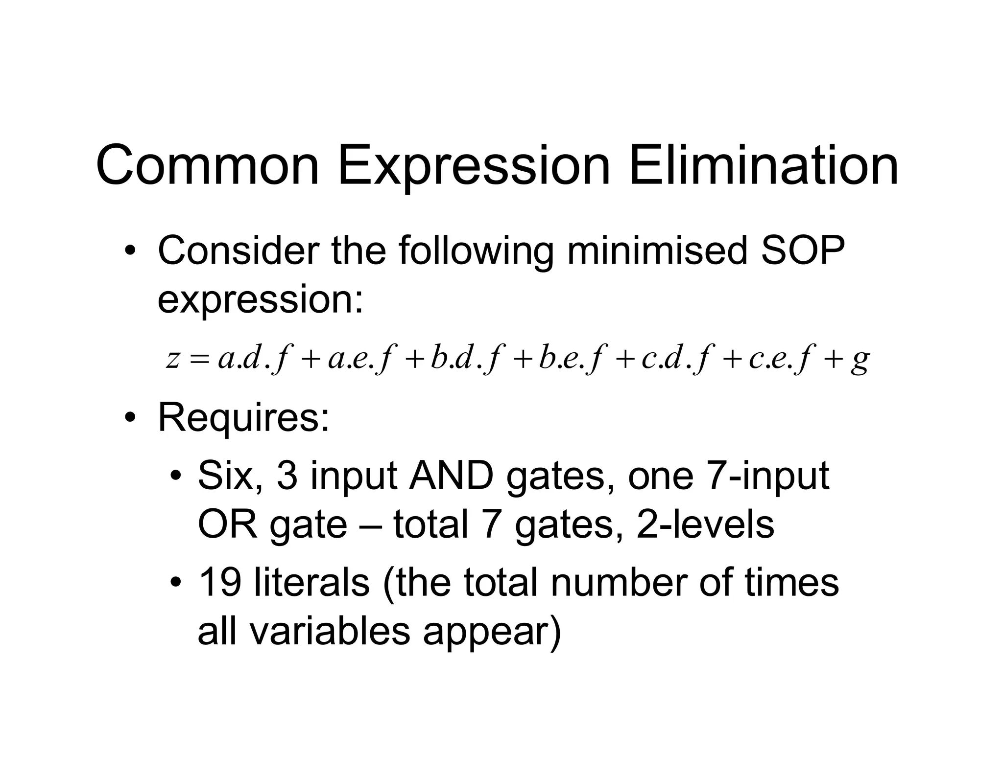 Common Expression Elimination
• Consider the following minimised SOP
expression:
g
f
e
c
f
d
c
f
e
b
f
d
b
f
e
a
f
d
a
z 





 .
.
.
.
.
.
.
.
.
.
.
.
• Requires:
• Six, 3 input AND gates, one 7-input
OR gate – total 7 gates, 2-levels
• 19 literals (the total number of times
all variables appear)
 