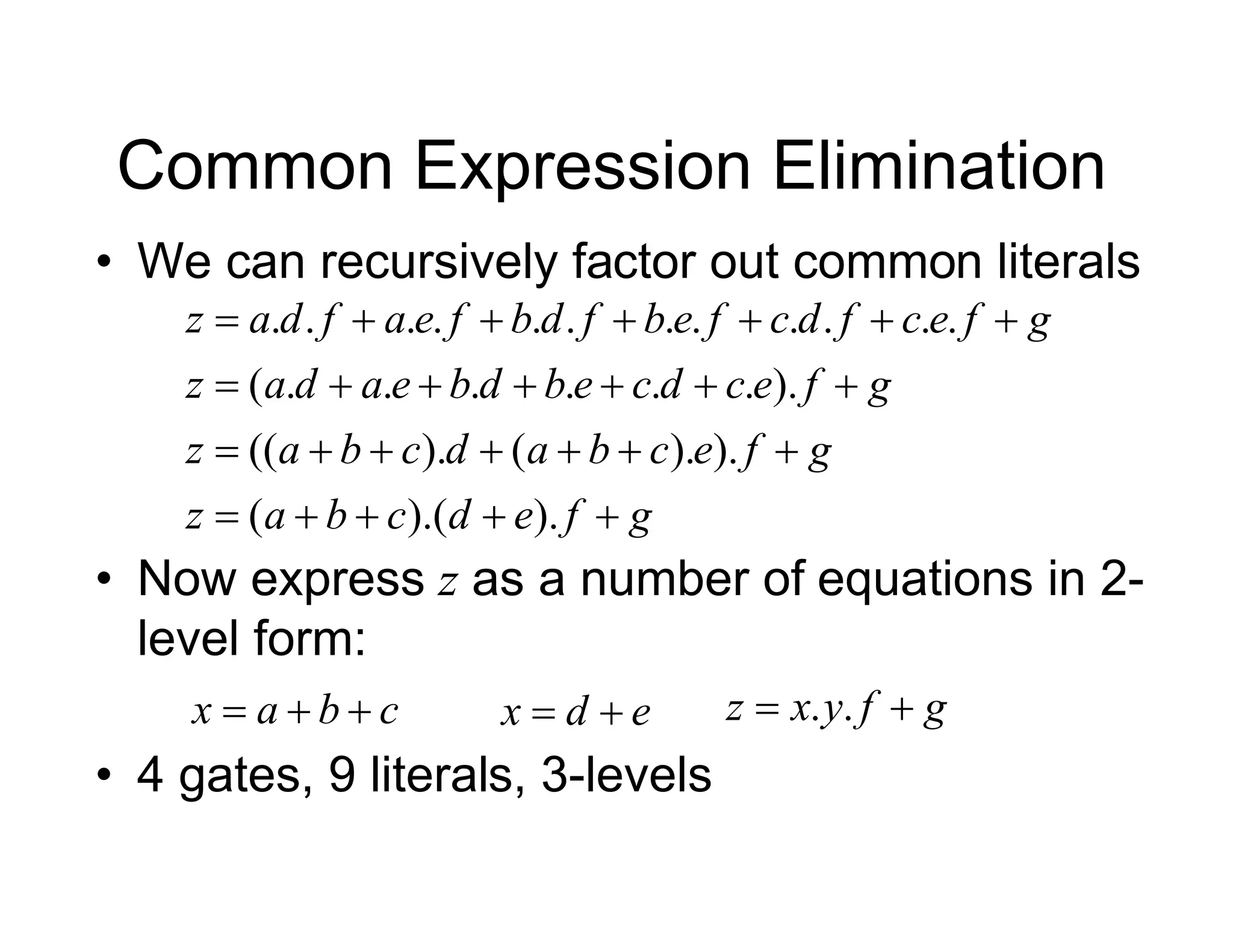 • We can recursively factor out common literals
Common Expression Elimination
g
f
e
d
c
b
a
z
g
f
e
c
b
a
d
c
b
a
z
g
f
e
c
d
c
e
b
d
b
e
a
d
a
z
g
f
e
c
f
d
c
f
e
b
f
d
b
f
e
a
f
d
a
z


























).
).(
(
).
).
(
).
((
).
.
.
.
.
.
.
(
.
.
.
.
.
.
.
.
.
.
.
.
• Now express z as a number of equations in 2-
level form:
c
b
a
x 

 e
d
x 
 g
f
y
x
z 
 .
.
• 4 gates, 9 literals, 3-levels
 