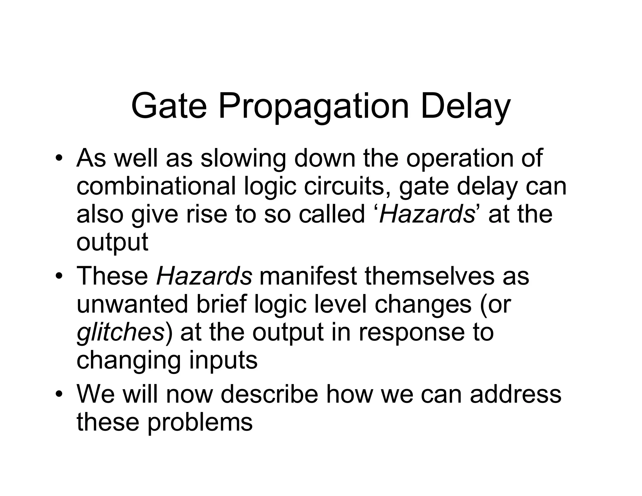 Gate Propagation Delay
• As well as slowing down the operation of
combinational logic circuits, gate delay can
also give rise to so called ‘Hazards’ at the
output
• These Hazards manifest themselves as
unwanted brief logic level changes (or
glitches) at the output in response to
changing inputs
• We will now describe how we can address
these problems
 
