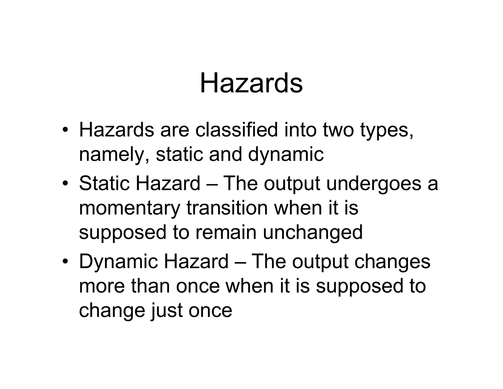 Hazards
• Hazards are classified into two types,
namely, static and dynamic
• Static Hazard – The output undergoes a
momentary transition when it is
supposed to remain unchanged
• Dynamic Hazard – The output changes
more than once when it is supposed to
change just once
 