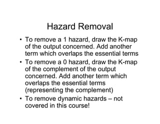 Hazard Removal
• To remove a 1 hazard, draw the K-map
of the output concerned. Add another
term which overlaps the essential terms
• To remove a 0 hazard, draw the K-map
of the complement of the output
concerned. Add another term which
overlaps the essential terms
(representing the complement)
• To remove dynamic hazards – not
covered in this course!
 