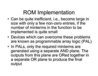ROM Implementation
• Can be quite inefficient, i.e., become large in
size with only a few non-zero entries, if the
number of minterms in the function to be
implemented is quite small
• Devices which can overcome these problems
are known as programmable array logic (PAL)
• In PALs, only the required minterms are
generated using a separate AND plane. The
outputs from this plane are ORed together in
a separate OR plane to produce the final
output
 
